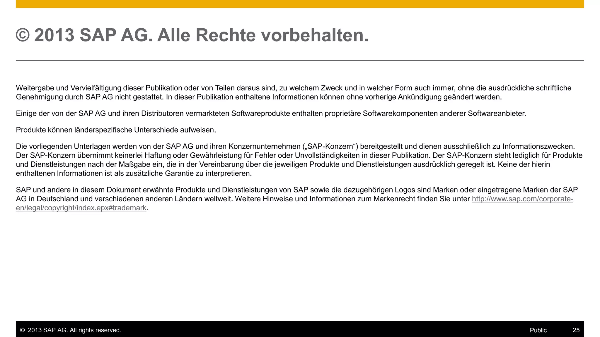 © 2013 SAP AG. Alle Rechte vorbehalten.
Weitergabe und Vervielfältigung dieser Publikation oder von Teilen daraus sind, zu welchem Zweck und in welcher Form auch immer, ohne die ausdrückliche schriftliche
Genehmigung durch SAP AG nicht gestattet. In dieser Publikation enthaltene Informationen können ohne vorherige Ankündigung geändert werden.
Einige der von der SAP AG und ihren Distributoren vermarkteten Softwareprodukte enthalten proprietäre Softwarekomponenten anderer Softwareanbieter.
Produkte können länderspezifische Unterschiede aufweisen.
Die vorliegenden Unterlagen werden von der SAP AG und ihren Konzernunternehmen („SAP-Konzern“) bereitgestellt und dienen ausschließlich zu Informationszwecken.
Der SAP-Konzern übernimmt keinerlei Haftung oder Gewährleistung für Fehler oder Unvollständigkeiten in dieser Publikation. Der SAP-Konzern steht lediglich für Produkte
und Dienstleistungen nach der Maßgabe ein, die in der Vereinbarung über die jeweiligen Produkte und Dienstleistungen ausdrücklich geregelt ist. Keine der hierin
enthaltenen Informationen ist als zusätzliche Garantie zu interpretieren.
SAP und andere in diesem Dokument erwähnte Produkte und Dienstleistungen von SAP sowie die dazugehörigen Logos sind Marken oder eingetragene Marken der SAP
AG in Deutschland und verschiedenen anderen Ländern weltweit. Weitere Hinweise und Informationen zum Markenrecht finden Sie unter http://www.sap.com/corporateen/legal/copyright/index.epx#trademark.

© 2013 SAP AG. All rights reserved.

Public

25

 