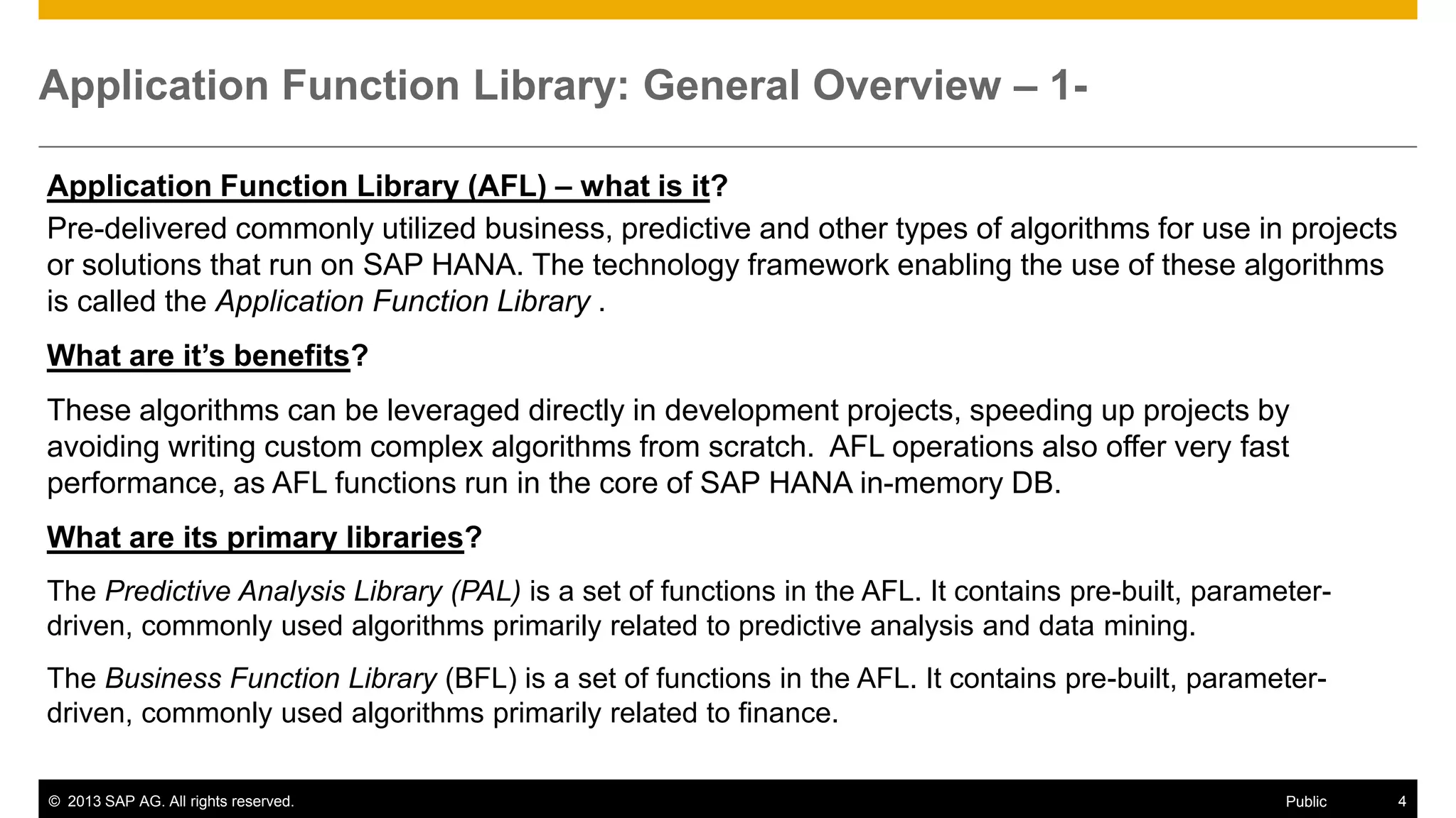 Application Function Library: General Overview – 1Application Function Library (AFL) – what is it?
Pre-delivered commonly utilized business, predictive and other types of algorithms for use in projects
or solutions that run on SAP HANA. The technology framework enabling the use of these algorithms
is called the Application Function Library .
What are it’s benefits?

These algorithms can be leveraged directly in development projects, speeding up projects by
avoiding writing custom complex algorithms from scratch. AFL operations also offer very fast
performance, as AFL functions run in the core of SAP HANA in-memory DB.
What are its primary libraries?
The Predictive Analysis Library (PAL) is a set of functions in the AFL. It contains pre-built, parameterdriven, commonly used algorithms primarily related to predictive analysis and data mining.
The Business Function Library (BFL) is a set of functions in the AFL. It contains pre-built, parameterdriven, commonly used algorithms primarily related to finance.
© 2013 SAP AG. All rights reserved.

Public

4

 