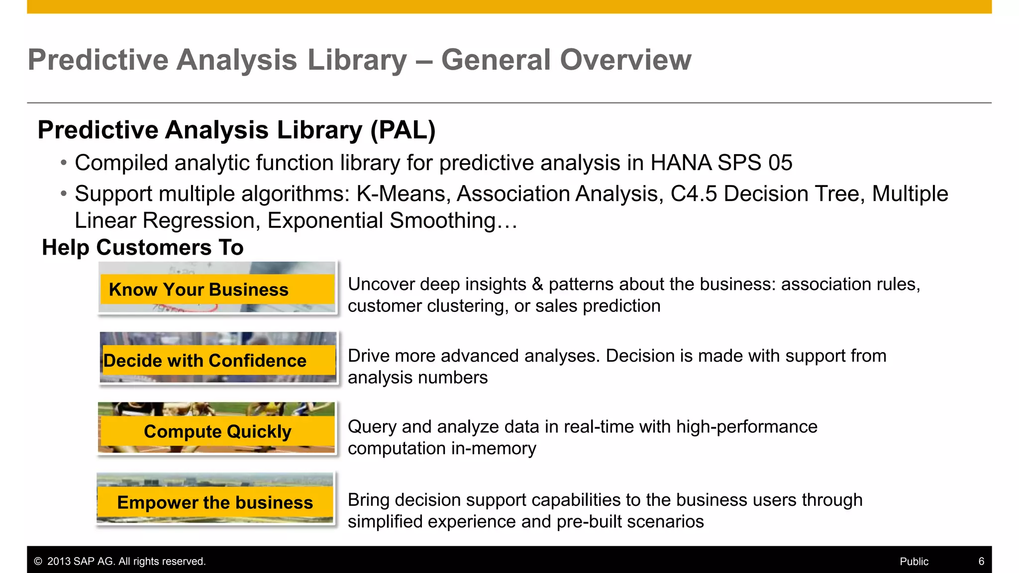 Predictive Analysis Library – General Overview
Predictive Analysis Library (PAL)
• Compiled analytic function library for predictive analysis in HANA SPS 05
• Support multiple algorithms: K-Means, Association Analysis, C4.5 Decision Tree, Multiple
Linear Regression, Exponential Smoothing…
Help Customers To
Know Your Business

Decide with Confidence

Compute Quickly

Empower the business
© 2013 SAP AG. All rights reserved.

Uncover deep insights & patterns about the business: association rules,
customer clustering, or sales prediction
Drive more advanced analyses. Decision is made with support from
analysis numbers
Query and analyze data in real-time with high-performance
computation in-memory
Bring decision support capabilities to the business users through
simplified experience and pre-built scenarios
Public

6

 