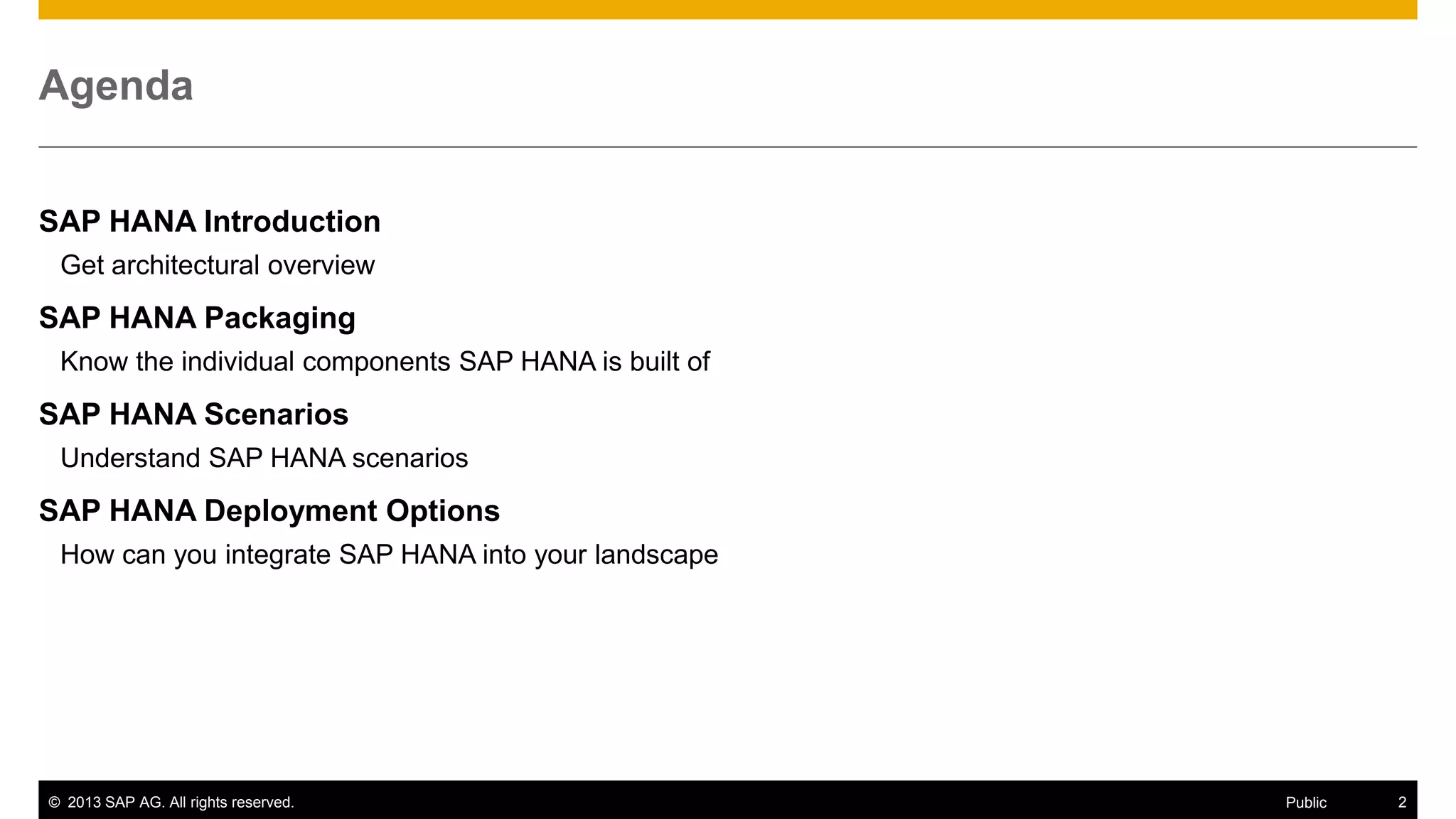 Agenda
SAP HANA Introduction
Get architectural overview

SAP HANA Packaging
Know the individual components SAP HANA is built of

SAP HANA Scenarios
Understand SAP HANA scenarios

SAP HANA Deployment Options
How can you integrate SAP HANA into your landscape

© 2013 SAP AG. All rights reserved.

Public

2

 