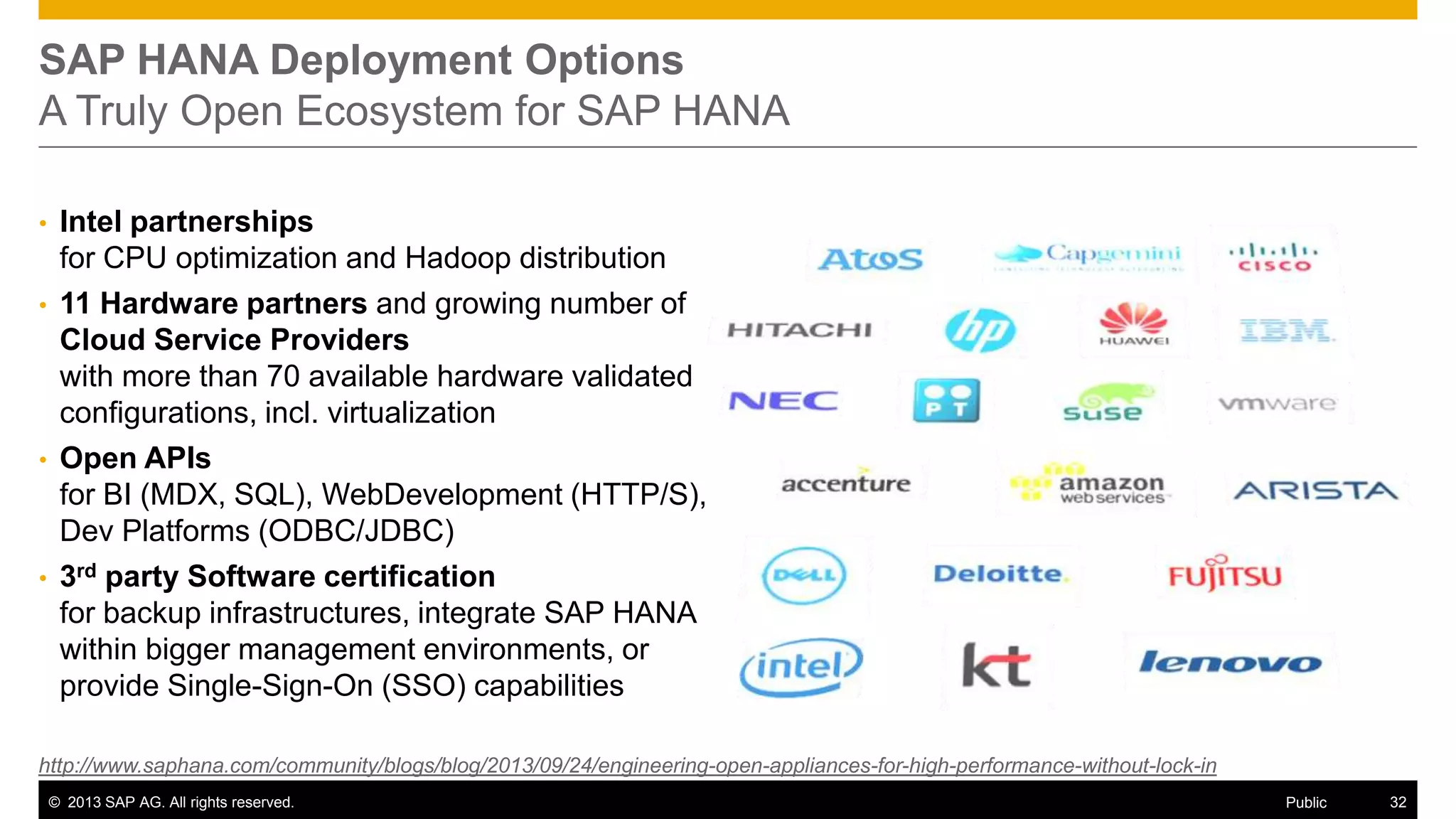 SAP HANA Deployment Options
A Truly Open Ecosystem for SAP HANA
•
•

•

•

Intel partnerships
for CPU optimization and Hadoop distribution
11 Hardware partners and growing number of
Cloud Service Providers
with more than 70 available hardware validated
configurations, incl. virtualization
Open APIs
for BI (MDX, SQL), WebDevelopment (HTTP/S),
Dev Platforms (ODBC/JDBC)
3rd party Software certification
for backup infrastructures, integrate SAP HANA
within bigger management environments, or
provide Single-Sign-On (SSO) capabilities

http://www.saphana.com/community/blogs/blog/2013/09/24/engineering-open-appliances-for-high-performance-without-lock-in
© 2013 SAP AG. All rights reserved.

Public

32

 
