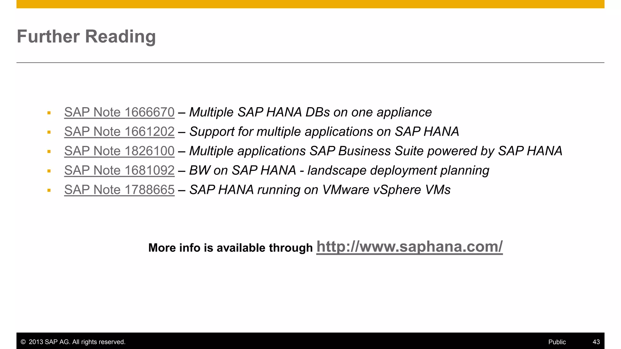 Further Reading







SAP Note 1666670 – Multiple SAP HANA DBs on one appliance
SAP Note 1661202 – Support for multiple applications on SAP HANA
SAP Note 1826100 – Multiple applications SAP Business Suite powered by SAP HANA
SAP Note 1681092 – BW on SAP HANA - landscape deployment planning
SAP Note 1788665 – SAP HANA running on VMware vSphere VMs

More info is available through http://www.saphana.com/

© 2013 SAP AG. All rights reserved.

Public

43

 