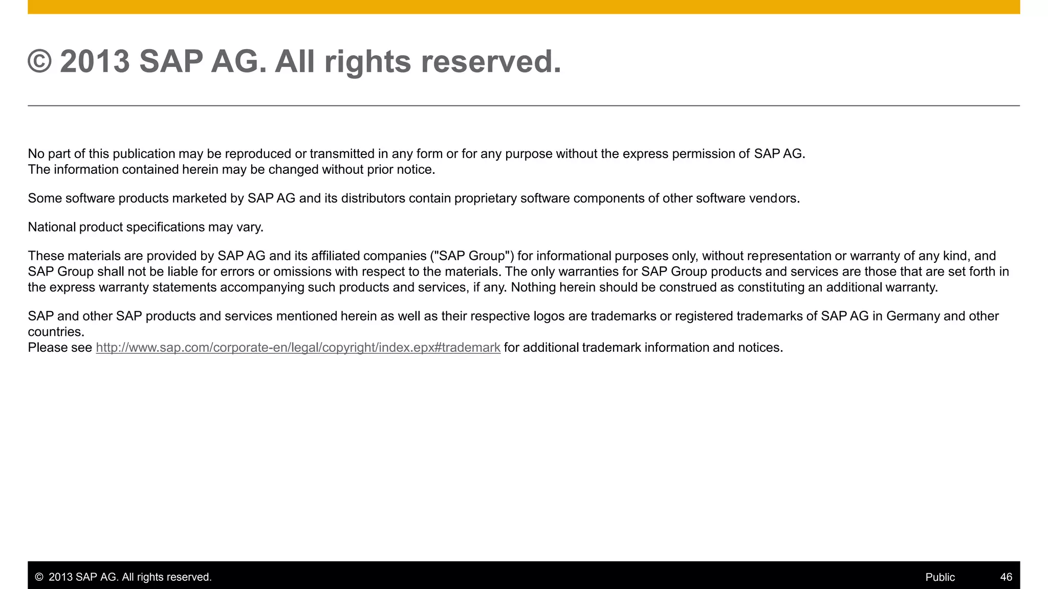 © 2013 SAP AG. All rights reserved.
No part of this publication may be reproduced or transmitted in any form or for any purpose without the express permission of SAP AG.
The information contained herein may be changed without prior notice.
Some software products marketed by SAP AG and its distributors contain proprietary software components of other software vendors.
National product specifications may vary.
These materials are provided by SAP AG and its affiliated companies ("SAP Group") for informational purposes only, without representation or warranty of any kind, and
SAP Group shall not be liable for errors or omissions with respect to the materials. The only warranties for SAP Group products and services are those that are set forth in
the express warranty statements accompanying such products and services, if any. Nothing herein should be construed as constituting an additional warranty.
SAP and other SAP products and services mentioned herein as well as their respective logos are trademarks or registered trademarks of SAP AG in Germany and other
countries.
Please see http://www.sap.com/corporate-en/legal/copyright/index.epx#trademark for additional trademark information and notices.

© 2013 SAP AG. All rights reserved.

Public

46

 