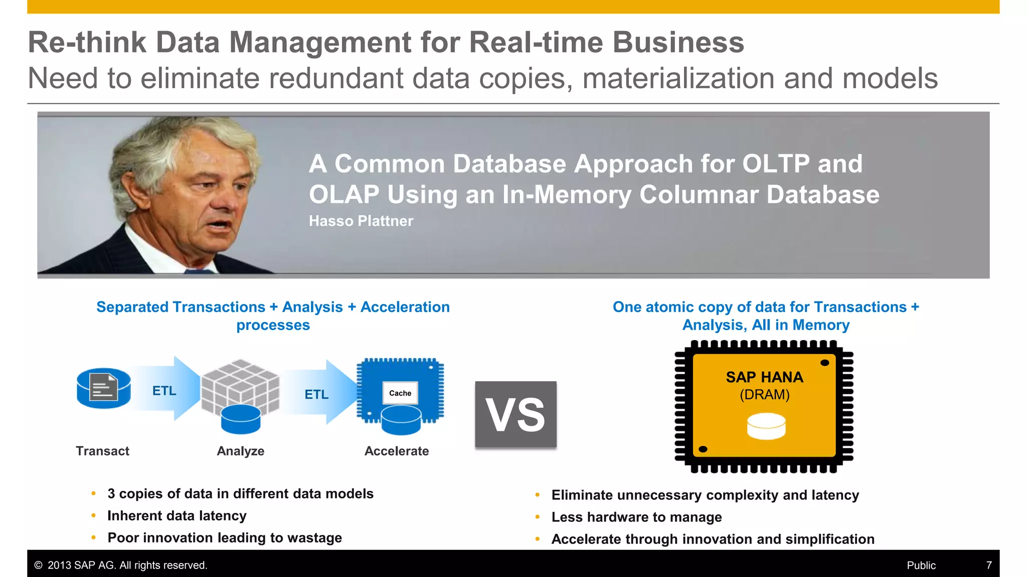 Re-think Data Management for Real-time Business
Need to eliminate redundant data copies, materialization and models
A Common Database Approach for OLTP and
OLAP Using an In-Memory Columnar Database
Hasso Plattner

Separated Transactions + Analysis + Acceleration
processes

One atomic copy of data for Transactions +
Analysis, All in Memory

SAP HANA
ETL

Transact

ETL

Analyze

Cache

VS

(DRAM)

Accelerate

 3 copies of data in different data models

 Eliminate unnecessary complexity and latency

 Inherent data latency

 Less hardware to manage

 Poor innovation leading to wastage

 Accelerate through innovation and simplification

© 2013 SAP AG. All rights reserved.

Public

7

 