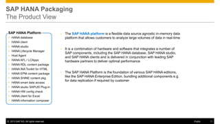 SAP HANA Packaging
The Product View
SAP HANA Platform

•

The SAP HANA platform is a flexible data source agnostic in-memory data
platform that allows customers to analyze large volumes of data in real-time

•

It is a combination of hardware and software that integrates a number of
SAP components, including the SAP HANA database, SAP HANA studio,
and SAP HANA clients and is delivered in conjunction with leading SAP
hardware partners to deliver optimal performance

•

The SAP HANA Platform is the foundation of various SAP HANA editions,
like the SAP HANA Enterprise Edition, bundling additional components e.g.
for data replication if required by customer

 HANA database
 HANA client
 HANA studio
 HANA Lifecycle Manager
 Host Agent
 HANA AFL / LCApps
 HANA RDL content package
 HANA INA Toolkit for HTML
 HANA EPM content package
 HANA SHINE content pkg.
 HANA smart data access
 HANA studio SAPUI5 Plug-in
 HANA HW config check
 HANA client for Excel
 HANA information composer

© 2013 SAP AG. All rights reserved.

Public

11

 