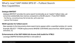 What’s new? SAP HANA SPS 07 – Fulltext Search
New Capabilities
Datatype BINTEXT
datatype BINTEXT provides the same search functionality as an “explicit” fulltext index, yet
consumes substantially less memory compared to a BLOB column + FULLTEXT INDEX
 file filtering, converting binary file formats like .pdf to plain text
 optional Text Analysis

NEAR operator for fulltext search
New operator to find documents where search terms appear within a specified window of n words
Example SELECT * FROM myDocuments WHERE CONTAINS (documentText, NEAR ((polymer,
extrusion), 5);

Enhancements of the SAP HANA Info Access (InA) toolkit for HTML5
Leverage SNIPPETS/HIGHLIGHTED in InA toolkit UI

© 2013 SAP AG. All rights reserved.

Public

6

 