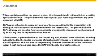 Disclaimer
This presentation outlines our general product direction and should not be relied on in making
a purchase decision. This presentation is not subject to your license agreement or any other
agreement with SAP.
SAP has no obligation to pursue any course of business outlined in this presentation or to
develop or release any functionality mentioned in this presentation. This presentation and
SAP’s strategy and possible future developments are subject to change and may be changed
by SAP at any time for any reason without notice.
This document is provided without a warranty of any kind, either express or implied, including
but not limited to, the implied warranties of merchantability, fitness for a particular purpose, or
non-infringement. SAP assumes no responsibility for errors or omissions in this document,
except if such damages were caused by SAP intentionally or grossly negligent.

© 2013 SAP AG. All rights reserved.

Public

9

 