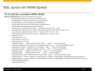 SQL syntax for HANA Spatial
Or it could be a complex HANA Model
CREATE COLUMN VIEW NOKIA.OV_POI WITH PARAMETERS (indexType=5,
joinIndex=NOKIA.POI_DETAIL, joinIndexType=2, joinIndexEstimation=0,
joinIndex=NOKIA.POI_LOCATION, joinIndexType=2, joinIndexEstimation=0,

joinIndex=NOKIA.POI_TYPE, joinIndexType=2, joinIndexEstimation=0,
joinIndex=NOKIA.POI_POSTAL_CODE, joinIndexType=2, joinIndexEstimation=0,
joinIndex=NOKIA.SALES, joinIndexType=1, joinIndexEstimation=0,
joinCondition=('join1', NOKIA.SALES, "POI_DIM_ID",

NOKIA.POI_LOCATION, "POI_ID", '', 256, 0),

joinCondition=('join2', NOKIA.POI_DETAIL, "POSTAL_CODE", NOKIA.POI_POSTAL_CODE, "POSTAL_CODE", '', 256, 1),
joinCondition=('join3', NOKIA.POI_DETAIL, "TYPE_ID",
joinCondition=('join4', NOKIA.POI_LOCATION, "POI_ID",

NOKIA.POI_TYPE, "TYPE_ID", '', 256, 2),
NOKIA.POI_DETAIL, "POI_ID", '', 256, 3),

joinPath=('path1','join1'),
joinPath=('path2','join1, join4'),
joinPath=('path3','join1, join4, join2'),
joinPath=('path4','join1, join4, join3'),
viewAttribute=('SHAPE',

NOKIA.POI_POSTAL_CODE, "SHAPE",

'path3', '','', '', 'BW_POI_AV$SHAPE'),

viewAttribute=('LANGUAGE_CODE', NOKIA.POI_TYPE, "LANGUAGE_CODE", 'path4', '','','', 'BW_POI_AV$LANGUAGE_CODE'),
viewAttribute=('TYPE_NAME',
viewAttribute=('LOCATION',

NOKIA.POI_TYPE, "TYPE_NAME",

'path4', '', '', '', 'BW_POI_AV$TYPE_NAME'),

NOKIA.POI_LOCATION, "LOCATION",

viewAttribute=('POI_ID',

NOKIA.POI_LOCATION, "POI_ID",

viewAttribute=('NAME',

NOKIA.POI_DETAIL, "NAME",

'path1', '', '', '', 'BW_POI_AV$LOCATION'),

'path1', '', '', '', 'BW_POI_AV$POI_ID'),
'path2', '', '', '', 'BW_POI_AV$NAME'),

viewAttribute=('POSTAL_CODE', NOKIA.POI_DETAIL, "POSTAL_CODE", 'path2', '','','', 'BW_POI_AV$POSTAL_CODE'),
keyFigure=("SALES", 1, formula='', description='', unitConversionName='', expression='', expressionFlags=0, indexId=NOKIA.SALES, attribute="SALES"),
keyFigure=("QUANTITY",1, formula='', description='', unitConversionName='', expression='', expressionFlags=0, indexId=NOKIA.SALES, attribute="QUANTITY"),
'REGISTERVIEWFORAPCHECK'='1',
OPTIMIZEMETAMODEL=0);

© 2013 SAP AG. All rights reserved.

Public

14

 