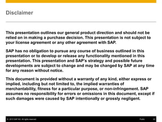 Disclaimer

This presentation outlines our general product direction and should not be
relied on in making a purchase decision. This presentation is not subject to
your license agreement or any other agreement with SAP.
SAP has no obligation to pursue any course of business outlined in this
presentation or to develop or release any functionality mentioned in this
presentation. This presentation and SAP’s strategy and possible future
developments are subject to change and may be changed by SAP at any time
for any reason without notice.
This document is provided without a warranty of any kind, either express or
implied, including but not limited to, the implied warranties of
merchantability, fitness for a particular purpose, or non-infringement. SAP
assumes no responsibility for errors or omissions in this document, except if
such damages were caused by SAP intentionally or grossly negligent.

© 2013 SAP AG. All rights reserved.

Public

29

 