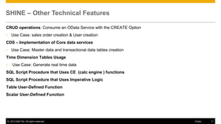 SHINE – Other Technical Features
CRUD operations: Consume an OData Service with the CREATE Option
•

Use Case: sales order creation & User creation

CDS – Implementation of Core data services
•

Use Case: Master data and transactional data tables creation

Time Dimension Tables Usage
•

Use Case: Generate real time data

SQL Script Procedure that Uses CE (calc engine ) functions

SQL Script Procedure that Uses Imperative Logic
Table User-Defined Function
Scalar User-Defined Function

© 2013 SAP AG. All rights reserved.

Public

11

 