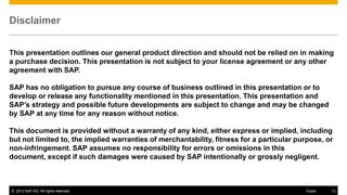 Disclaimer
This presentation outlines our general product direction and should not be relied on in making
a purchase decision. This presentation is not subject to your license agreement or any other
agreement with SAP.
SAP has no obligation to pursue any course of business outlined in this presentation or to
develop or release any functionality mentioned in this presentation. This presentation and
SAP’s strategy and possible future developments are subject to change and may be changed
by SAP at any time for any reason without notice.
This document is provided without a warranty of any kind, either express or implied, including
but not limited to, the implied warranties of merchantability, fitness for a particular purpose, or
non-infringement. SAP assumes no responsibility for errors or omissions in this
document, except if such damages were caused by SAP intentionally or grossly negligent.

© 2013 SAP AG. All rights reserved.

Public

13

 