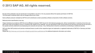 © 2013 SAP AG. All rights reserved.
No part of this publication may be reproduced or transmitted in any form or for any purpose without the express permission of SAP AG.
The information contained herein may be changed without prior notice.
Some software products marketed by SAP AG and its distributors contain proprietary software components of other software vendors.
National product specifications may vary.
These materials are provided by SAP AG and its affiliated companies ("SAP Group") for informational purposes only, without representation or warranty of any kind, and
SAP Group shall not be liable for errors or omissions with respect to the materials. The only warranties for SAP Group products and services are those that are set forth in
the express warranty statements accompanying such products and services, if any. Nothing herein should be construed as constituting an additional warranty.
SAP and other SAP products and services mentioned herein as well as their respective logos are trademarks or registered trademarks of SAP AG in Germany and other
countries.
Please see http://www.sap.com/corporate-en/legal/copyright/index.epx#trademark for additional trademark information and notices.

© 2013 SAP AG. All rights reserved.

Public

15

 