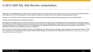 © 2013 SAP AG. Alle Rechte vorbehalten.
Weitergabe und Vervielfältigung dieser Publikation oder von Teilen daraus sind, zu welchem Zweck und in welcher Form auch immer, ohne die ausdrückliche schriftliche
Genehmigung durch SAP AG nicht gestattet. In dieser Publikation enthaltene Informationen können ohne vorherige Ankündigung geändert werden.
Einige der von der SAP AG und ihren Distributoren vermarkteten Softwareprodukte enthalten proprietäre Softwarekomponenten anderer Softwareanbieter.
Produkte können länderspezifische Unterschiede aufweisen.
Die vorliegenden Unterlagen werden von der SAP AG und ihren Konzernunternehmen („SAP-Konzern“) bereitgestellt und dienen ausschließlich zu Informationszwecken.
Der SAP-Konzern übernimmt keinerlei Haftung oder Gewährleistung für Fehler oder Unvollständigkeiten in dieser Publikation. Der SAP-Konzern steht lediglich für Produkte
und Dienstleistungen nach der Maßgabe ein, die in der Vereinbarung über die jeweiligen Produkte und Dienstleistungen ausdrücklich geregelt ist. Keine der hierin
enthaltenen Informationen ist als zusätzliche Garantie zu interpretieren.
SAP und andere in diesem Dokument erwähnte Produkte und Dienstleistungen von SAP sowie die dazugehörigen Logos sind Marken oder eingetragene Marken der SAP
AG in Deutschland und verschiedenen anderen Ländern weltweit. Weitere Hinweise und Informationen zum Markenrecht finden Sie unter http://www.sap.com/corporateen/legal/copyright/index.epx#trademark.

© 2013 SAP AG. All rights reserved.

Public

16

 