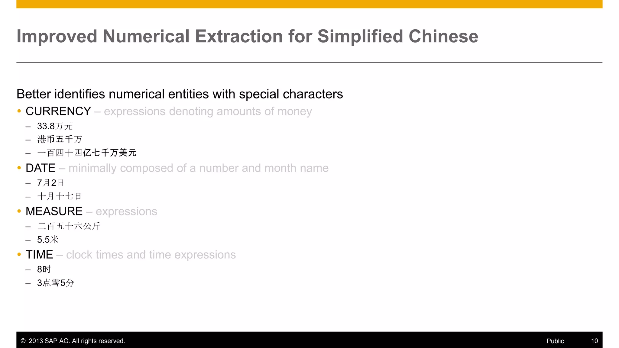 Improved Numerical Extraction for Simplified Chinese
Better identifies numerical entities with special characters
 CURRENCY – expressions denoting amounts of money
– 33.8万元
– 港币五千万
– 一百四十四亿七千万美元

 DATE – minimally composed of a number and month name
– 7月2日
– 十月十七日

 MEASURE – expressions
– 二百五十六公斤
– 5.5米

 TIME – clock times and time expressions
– 8时
– 3点零5分

© 2013 SAP AG. All rights reserved.

Public

10

 