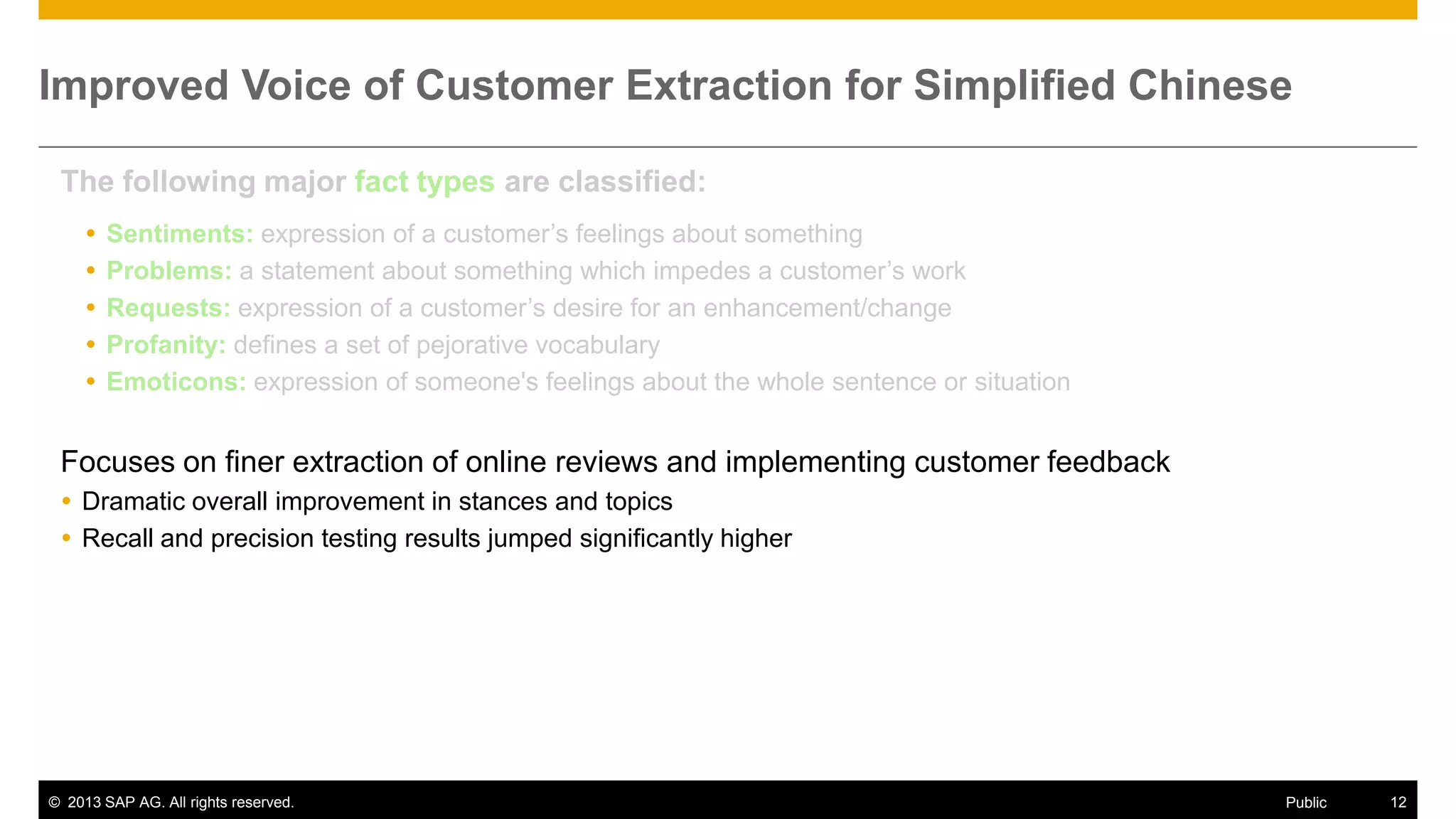 Improved Voice of Customer Extraction for Simplified Chinese
The following major fact types are classified:






Sentiments: expression of a customer’s feelings about something
Problems: a statement about something which impedes a customer’s work
Requests: expression of a customer’s desire for an enhancement/change
Profanity: defines a set of pejorative vocabulary
Emoticons: expression of someone's feelings about the whole sentence or situation

Focuses on finer extraction of online reviews and implementing customer feedback
 Dramatic overall improvement in stances and topics
 Recall and precision testing results jumped significantly higher

© 2013 SAP AG. All rights reserved.

Public

12

 