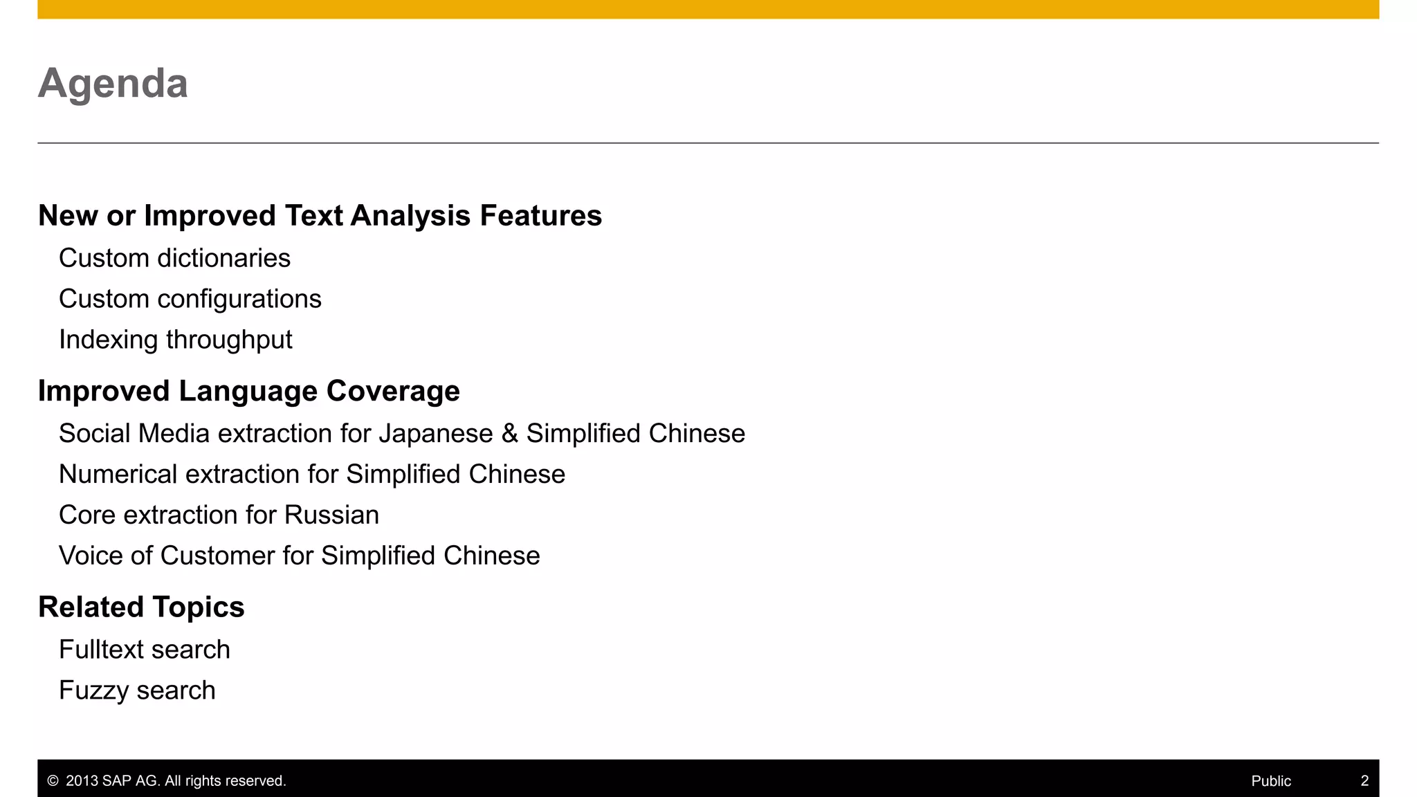 Agenda
New or Improved Text Analysis Features
Custom dictionaries
Custom configurations
Indexing throughput

Improved Language Coverage
Social Media extraction for Japanese & Simplified Chinese
Numerical extraction for Simplified Chinese
Core extraction for Russian
Voice of Customer for Simplified Chinese

Related Topics
Fulltext search

Fuzzy search

© 2013 SAP AG. All rights reserved.

Public

2

 
