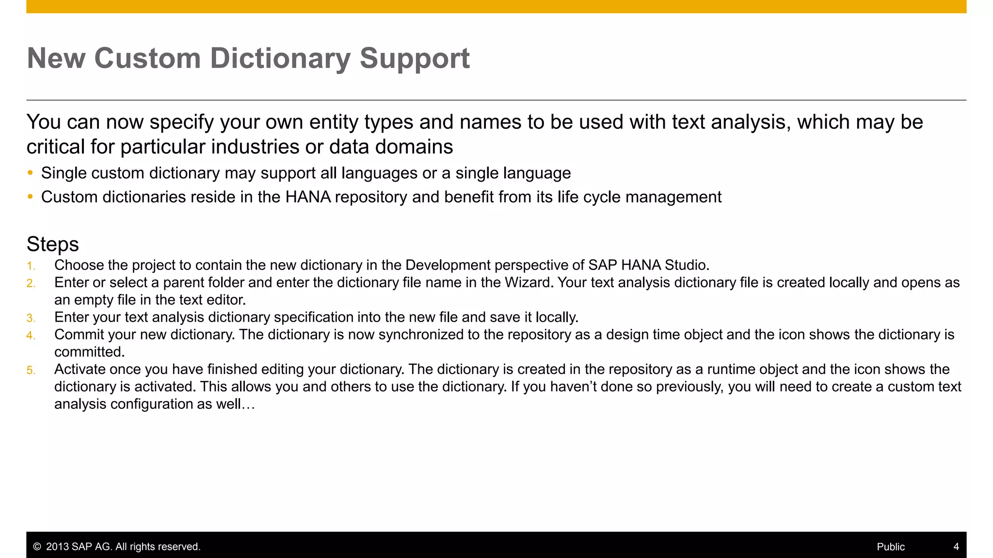 New Custom Dictionary Support
You can now specify your own entity types and names to be used with text analysis, which may be
critical for particular industries or data domains
 Single custom dictionary may support all languages or a single language
 Custom dictionaries reside in the HANA repository and benefit from its life cycle management

Steps
1.
2.
3.
4.
5.

Choose the project to contain the new dictionary in the Development perspective of SAP HANA Studio.
Enter or select a parent folder and enter the dictionary file name in the Wizard. Your text analysis dictionary file is created locally and opens as
an empty file in the text editor.
Enter your text analysis dictionary specification into the new file and save it locally.
Commit your new dictionary. The dictionary is now synchronized to the repository as a design time object and the icon shows the dictionary is
committed.
Activate once you have finished editing your dictionary. The dictionary is created in the repository as a runtime object and the icon shows the
dictionary is activated. This allows you and others to use the dictionary. If you haven’t done so previously, you will need to create a custom text
analysis configuration as well…

© 2013 SAP AG. All rights reserved.

Public

4

 