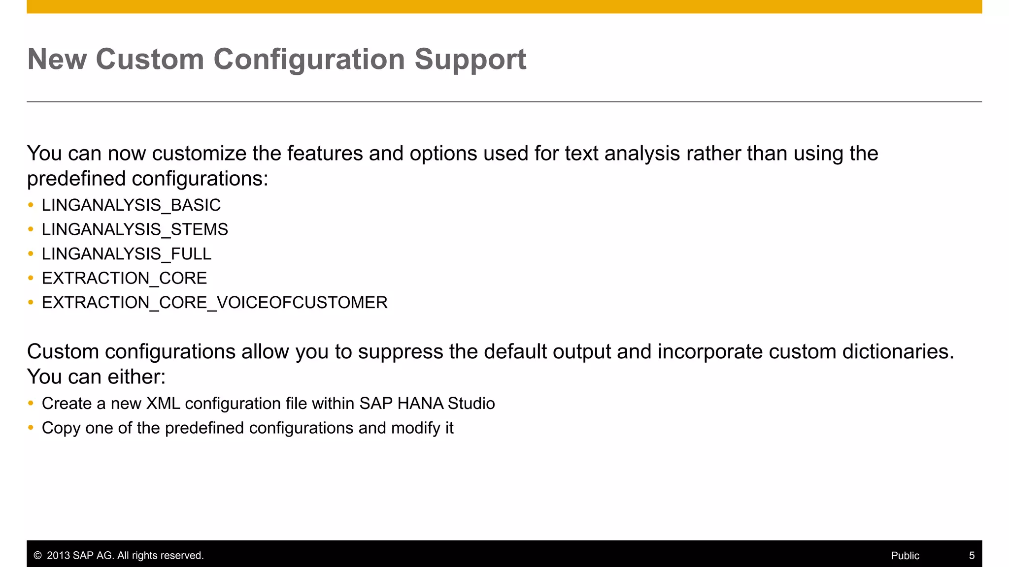 New Custom Configuration Support
You can now customize the features and options used for text analysis rather than using the
predefined configurations:






LINGANALYSIS_BASIC
LINGANALYSIS_STEMS
LINGANALYSIS_FULL
EXTRACTION_CORE
EXTRACTION_CORE_VOICEOFCUSTOMER

Custom configurations allow you to suppress the default output and incorporate custom dictionaries.
You can either:
 Create a new XML configuration file within SAP HANA Studio
 Copy one of the predefined configurations and modify it

© 2013 SAP AG. All rights reserved.

Public

5

 