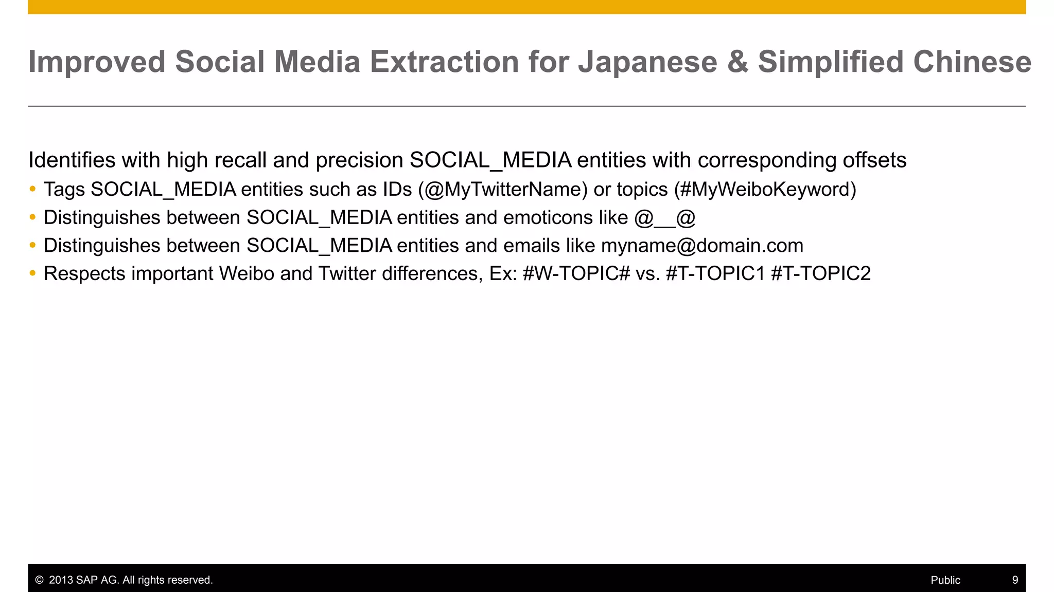 Improved Social Media Extraction for Japanese & Simplified Chinese
Identifies with high recall and precision SOCIAL_MEDIA entities with corresponding offsets





Tags SOCIAL_MEDIA entities such as IDs (@MyTwitterName) or topics (#MyWeiboKeyword)
Distinguishes between SOCIAL_MEDIA entities and emoticons like @__@
Distinguishes between SOCIAL_MEDIA entities and emails like myname@domain.com
Respects important Weibo and Twitter differences, Ex: #W-TOPIC# vs. #T-TOPIC1 #T-TOPIC2

© 2013 SAP AG. All rights reserved.

Public

9

 