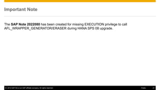 © 2014 SAP AG or an SAP affiliate company. All rights reserved. 21Public
Important Note
The SAP Note 2022080 has been created for missing EXECUTION privilege to call
AFL_WRAPPER_GENERATOR/ERASER during HANA SPS 08 upgrade.
 