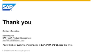 © 2014 SAP AG or an SAP affiliate company. All rights reserved.
Thank you
Contact information
Mark Hourani
SAP HANA Product Management
AskSAPHANA@sap.com
To get the best overview of what’s new in SAP HANA SPS 08, read this blog.
 