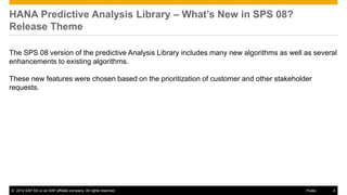 © 2014 SAP AG or an SAP affiliate company. All rights reserved. 4Public
HANA Predictive Analysis Library – What’s New in SPS 08?
Release Theme
The SPS 08 version of the predictive Analysis Library includes many new algorithms as well as several
enhancements to existing algorithms.
These new features were chosen based on the prioritization of customer and other stakeholder
requests.
 