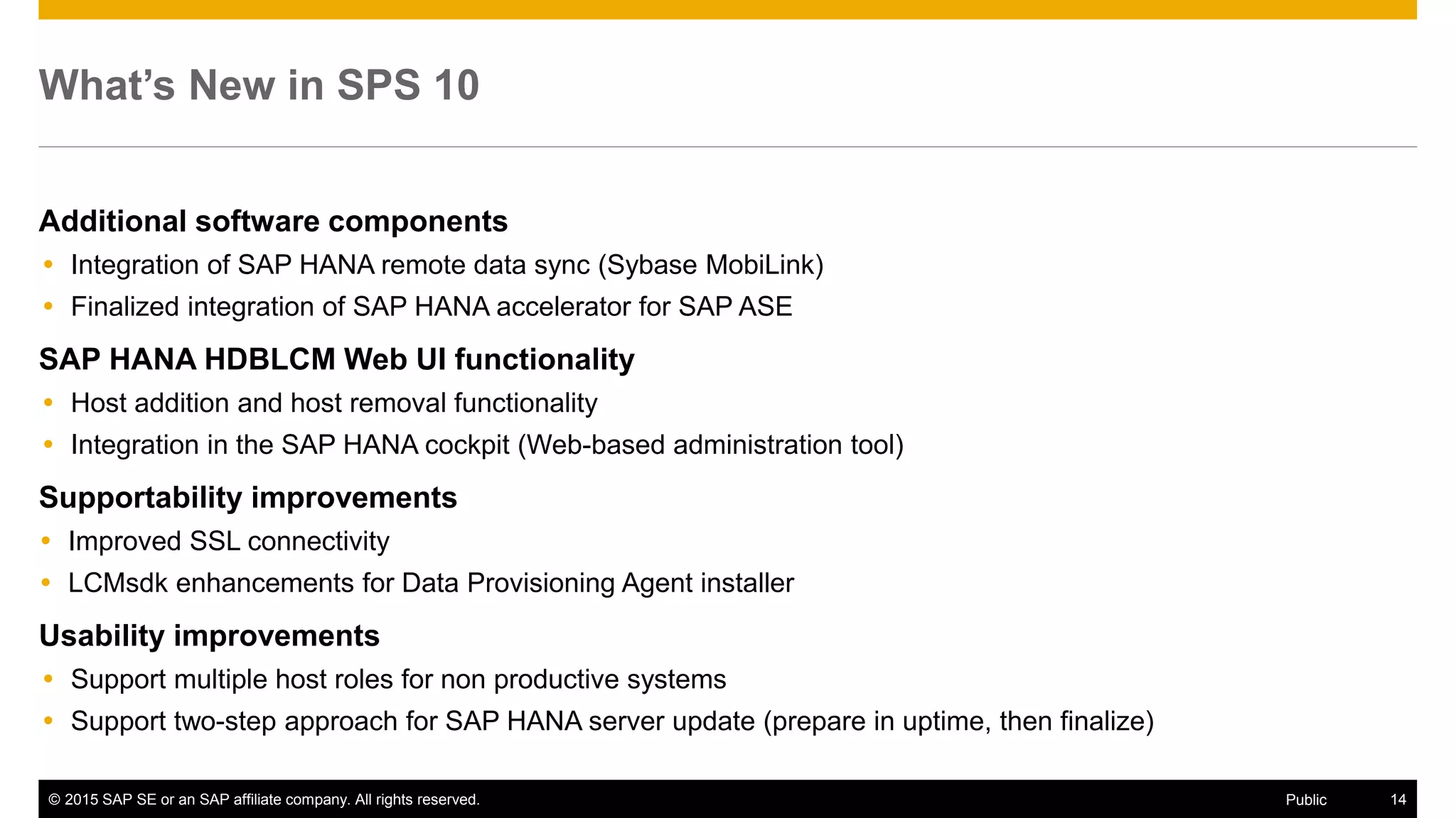 © 2015 SAP SE or an SAP affiliate company. All rights reserved. 14Public
What’s New in SPS 10
Additional software components
 Integration of SAP HANA remote data sync (Sybase MobiLink)
 Finalized integration of SAP HANA accelerator for SAP ASE
SAP HANA HDBLCM Web UI functionality
 Host addition and host removal functionality
 Integration in the SAP HANA cockpit (Web-based administration tool)
Supportability improvements
 Improved SSL connectivity
 LCMsdk enhancements for Data Provisioning Agent installer
Usability improvements
 Support multiple host roles for non productive systems
 Support two-step approach for SAP HANA server update (prepare in uptime, then finalize)
 