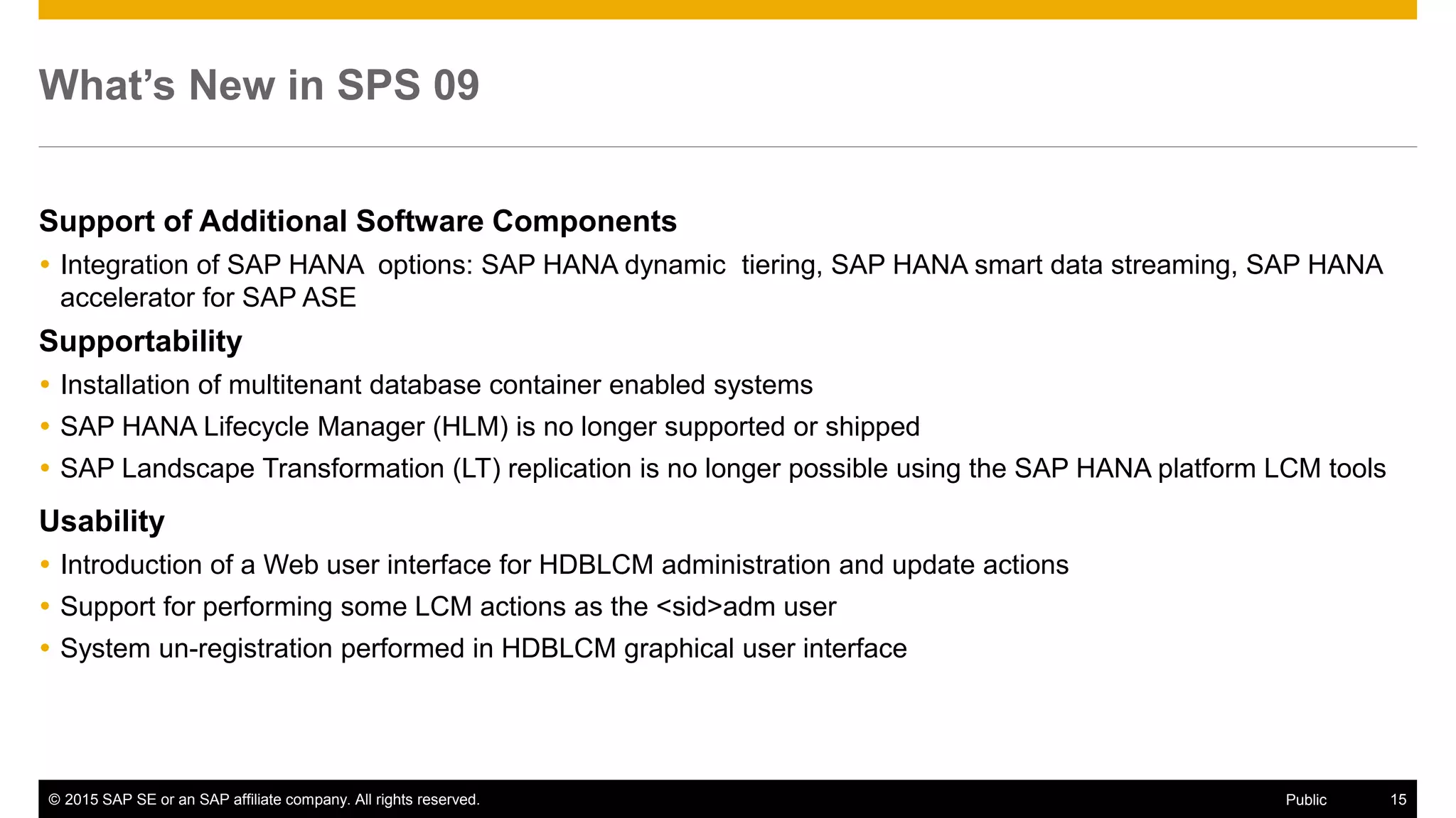 © 2015 SAP SE or an SAP affiliate company. All rights reserved. 15Public
What’s New in SPS 09
Support of Additional Software Components
 Integration of SAP HANA options: SAP HANA dynamic tiering, SAP HANA smart data streaming, SAP HANA
accelerator for SAP ASE
Supportability
 Installation of multitenant database container enabled systems
 SAP HANA Lifecycle Manager (HLM) is no longer supported or shipped
 SAP Landscape Transformation (LT) replication is no longer possible using the SAP HANA platform LCM tools
Usability
 Introduction of a Web user interface for HDBLCM administration and update actions
 Support for performing some LCM actions as the <sid>adm user
 System un-registration performed in HDBLCM graphical user interface
 