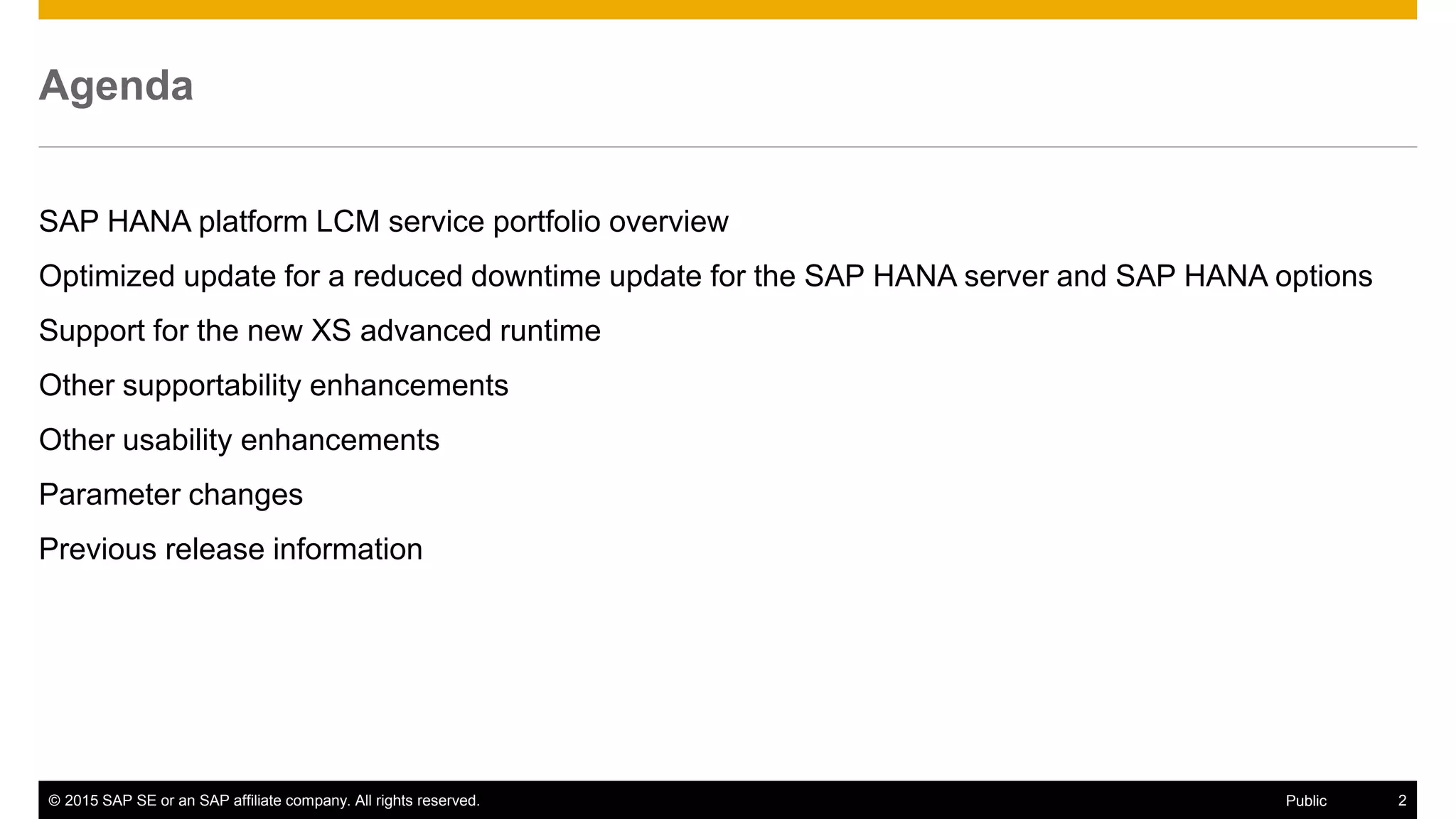 © 2015 SAP SE or an SAP affiliate company. All rights reserved. 2Public
Agenda
SAP HANA platform LCM service portfolio overview
Optimized update for a reduced downtime update for the SAP HANA server and SAP HANA options
Support for the new XS advanced runtime
Other supportability enhancements
Other usability enhancements
Parameter changes
Previous release information
 
