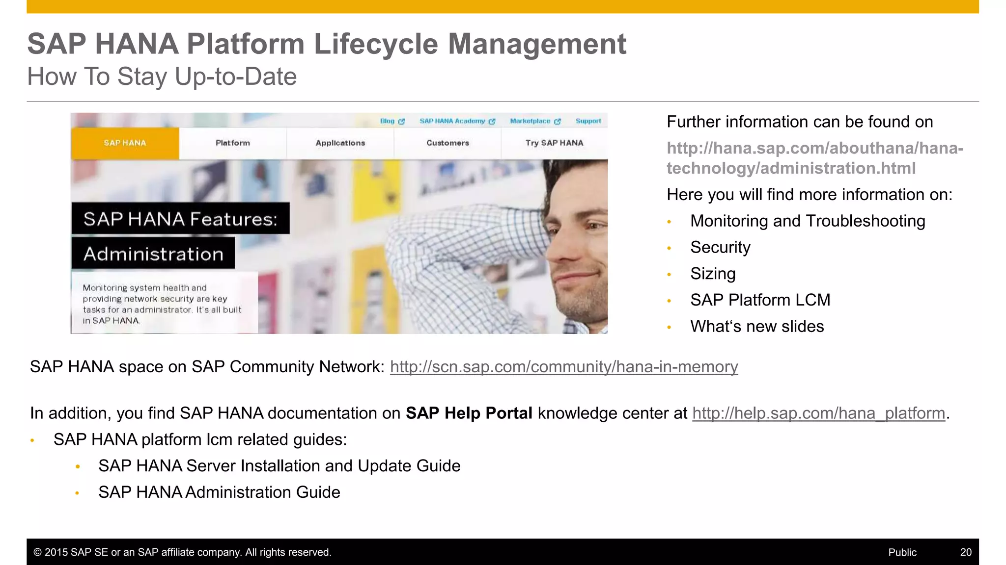 © 2015 SAP SE or an SAP affiliate company. All rights reserved. 20Public
Further information can be found on
http://hana.sap.com/abouthana/hana-
technology/administration.html
Here you will find more information on:
• Monitoring and Troubleshooting
• Security
• Sizing
• SAP Platform LCM
• What‘s new slides
SAP HANA Platform Lifecycle Management
How To Stay Up-to-Date
SAP HANA space on SAP Community Network: http://scn.sap.com/community/hana-in-memory
In addition, you find SAP HANA documentation on SAP Help Portal knowledge center at http://help.sap.com/hana_platform.
• SAP HANA platform lcm related guides:
 SAP HANA Server Installation and Update Guide
• SAP HANA Administration Guide
 