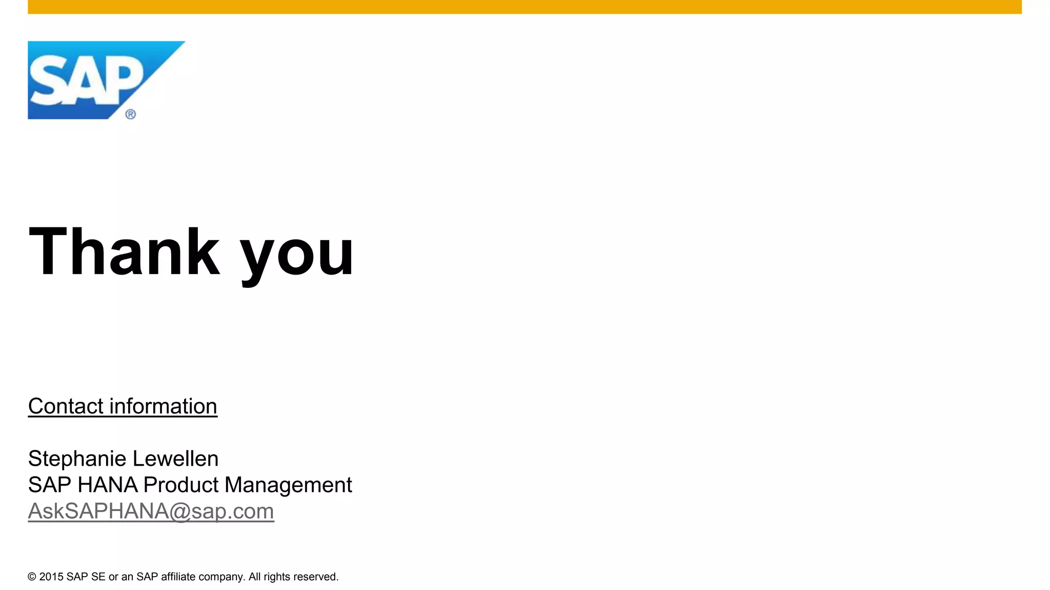 © 2015 SAP SE or an SAP affiliate company. All rights reserved.
Thank you
Contact information
Stephanie Lewellen
SAP HANA Product Management
AskSAPHANA@sap.com
 