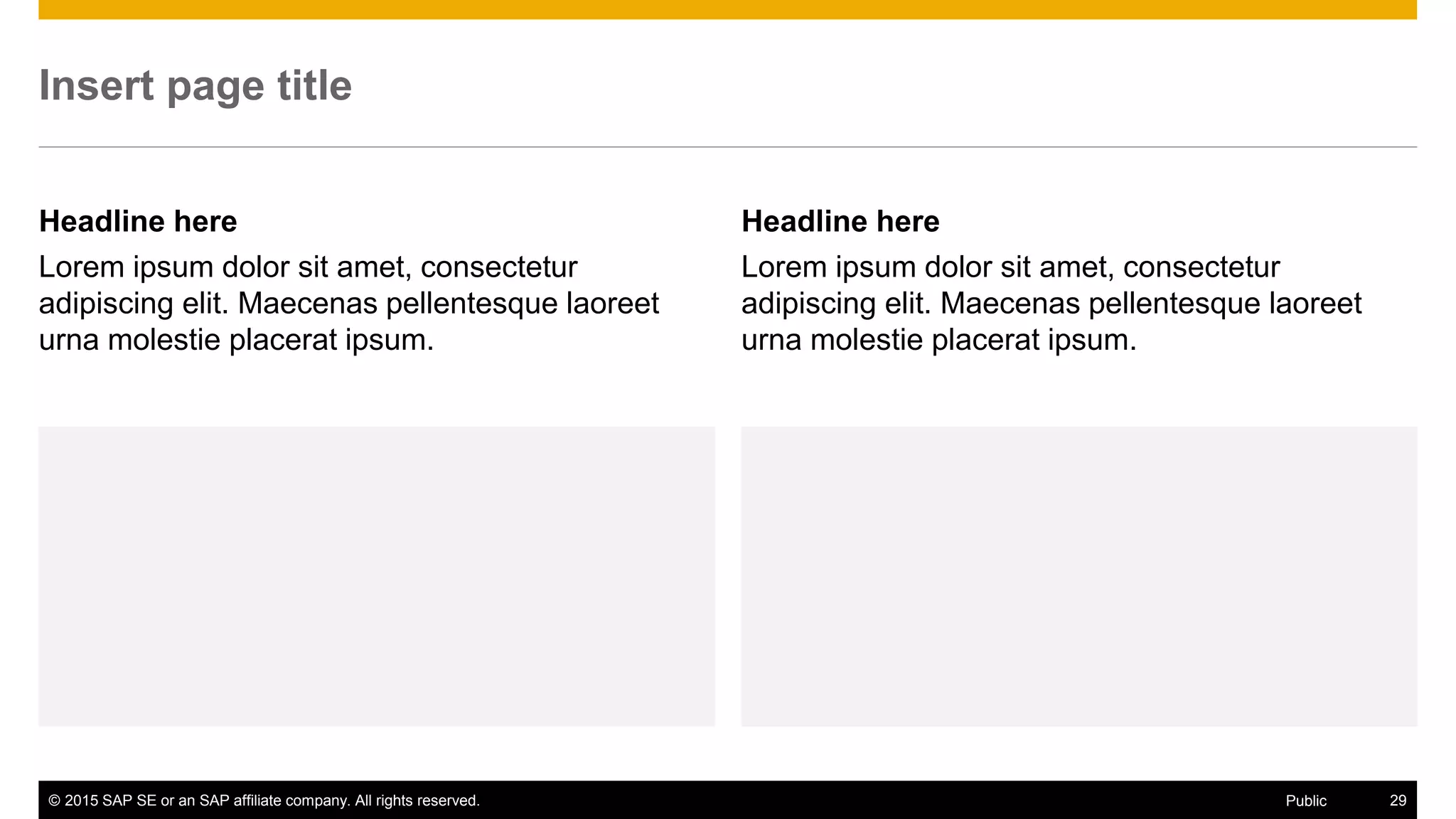© 2015 SAP SE or an SAP affiliate company. All rights reserved. 29Public
Insert page title
Headline here
Lorem ipsum dolor sit amet, consectetur
adipiscing elit. Maecenas pellentesque laoreet
urna molestie placerat ipsum.
Headline here
Lorem ipsum dolor sit amet, consectetur
adipiscing elit. Maecenas pellentesque laoreet
urna molestie placerat ipsum.
 