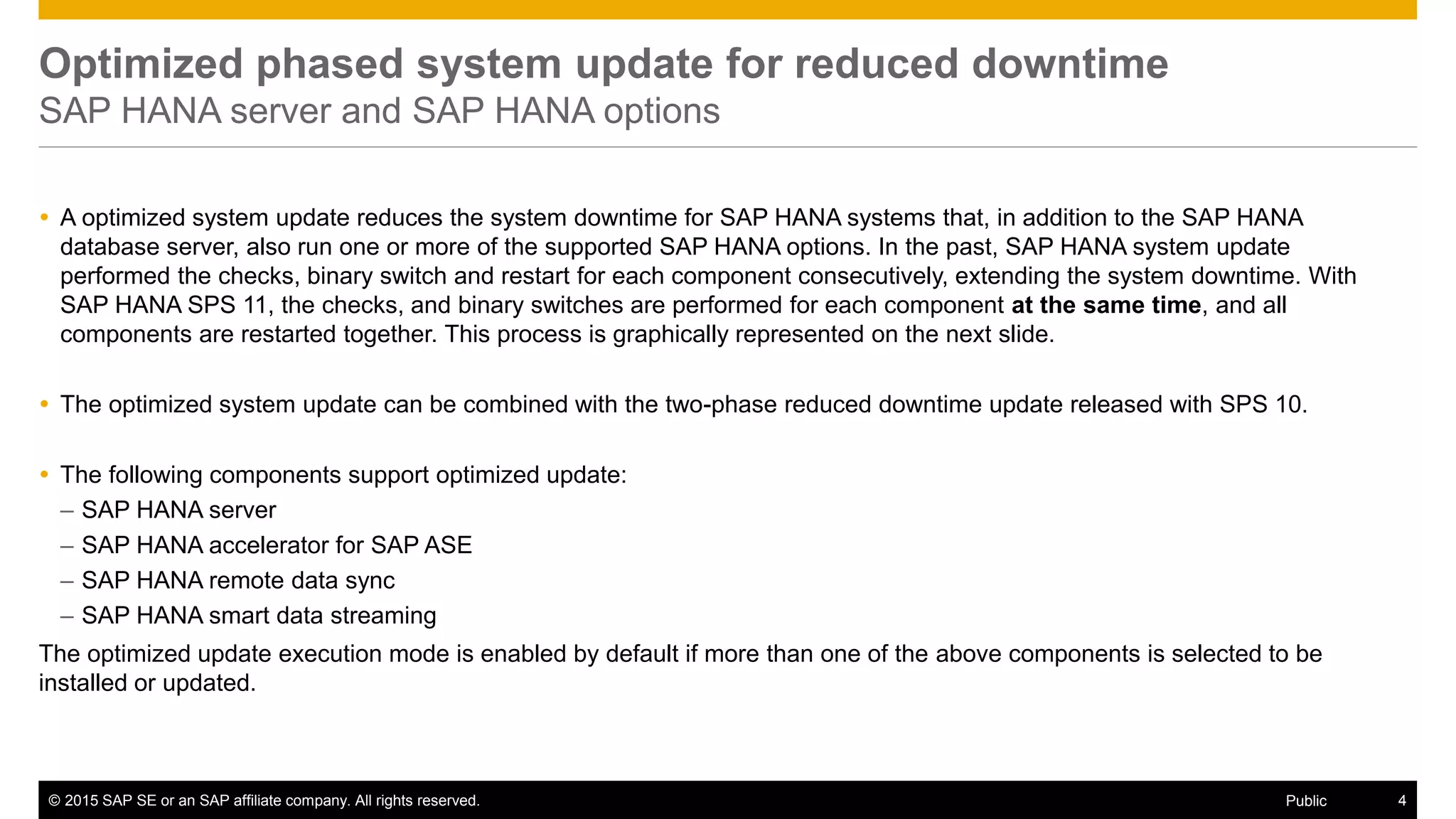 © 2015 SAP SE or an SAP affiliate company. All rights reserved. 4Public
Optimized phased system update for reduced downtime
SAP HANA server and SAP HANA options
 A optimized system update reduces the system downtime for SAP HANA systems that, in addition to the SAP HANA
database server, also run one or more of the supported SAP HANA options. In the past, SAP HANA system update
performed the checks, binary switch and restart for each component consecutively, extending the system downtime. With
SAP HANA SPS 11, the checks, and binary switches are performed for each component at the same time, and all
components are restarted together. This process is graphically represented on the next slide.
 The optimized system update can be combined with the two-phase reduced downtime update released with SPS 10.
 The following components support optimized update:
– SAP HANA server
– SAP HANA accelerator for SAP ASE
– SAP HANA remote data sync
– SAP HANA smart data streaming
The optimized update execution mode is enabled by default if more than one of the above components is selected to be
installed or updated.
 