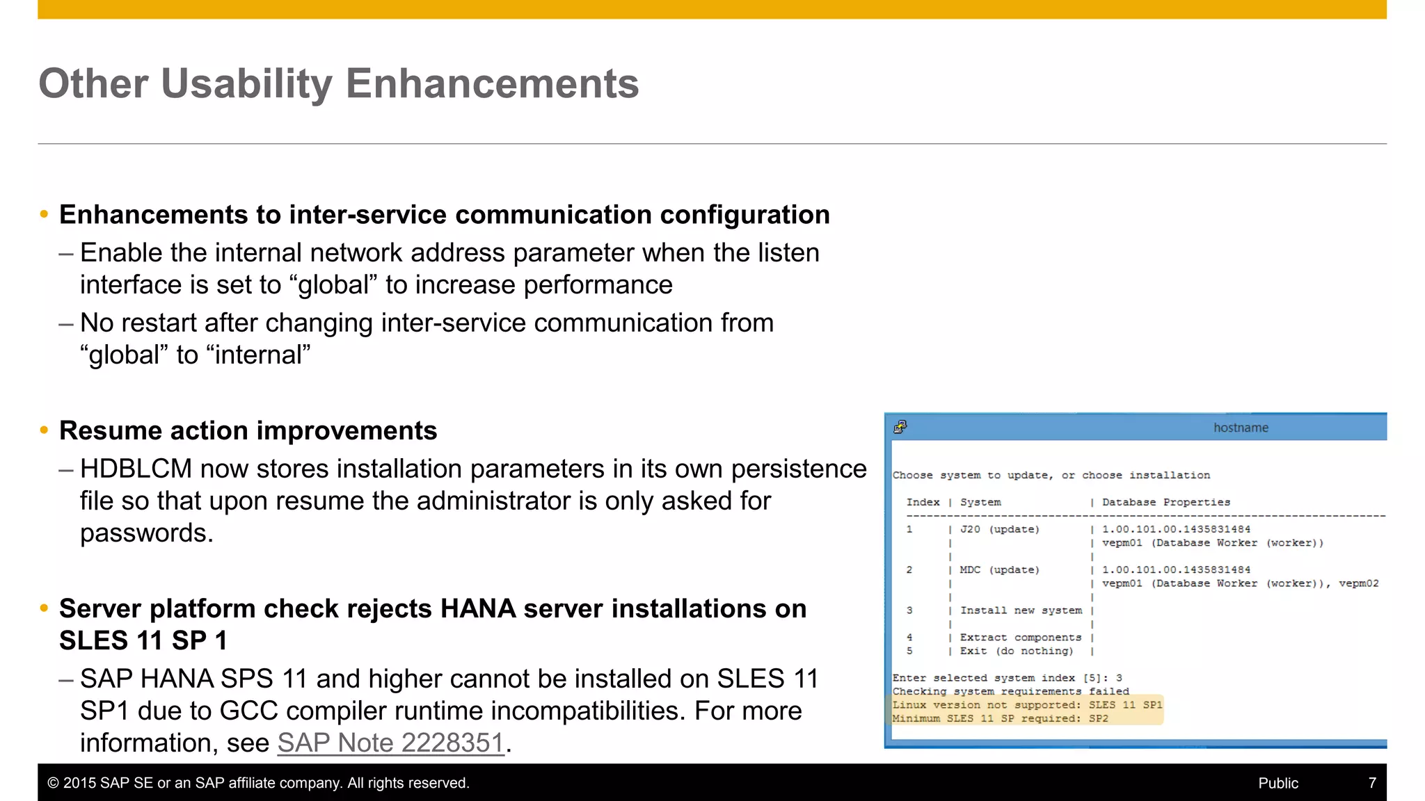 © 2015 SAP SE or an SAP affiliate company. All rights reserved. 7Public
Other Usability Enhancements
 Enhancements to inter-service communication configuration
– Enable the internal network address parameter when the listen
interface is set to “global” to increase performance
– No restart after changing inter-service communication from
“global” to “internal”
 Resume action improvements
– HDBLCM now stores installation parameters in its own persistence
file so that upon resume the administrator is only asked for
passwords.
 Server platform check rejects HANA server installations on
SLES 11 SP 1
– SAP HANA SPS 11 and higher cannot be installed on SLES 11
SP1 due to GCC compiler runtime incompatibilities. For more
information, see SAP Note 2228351.
 