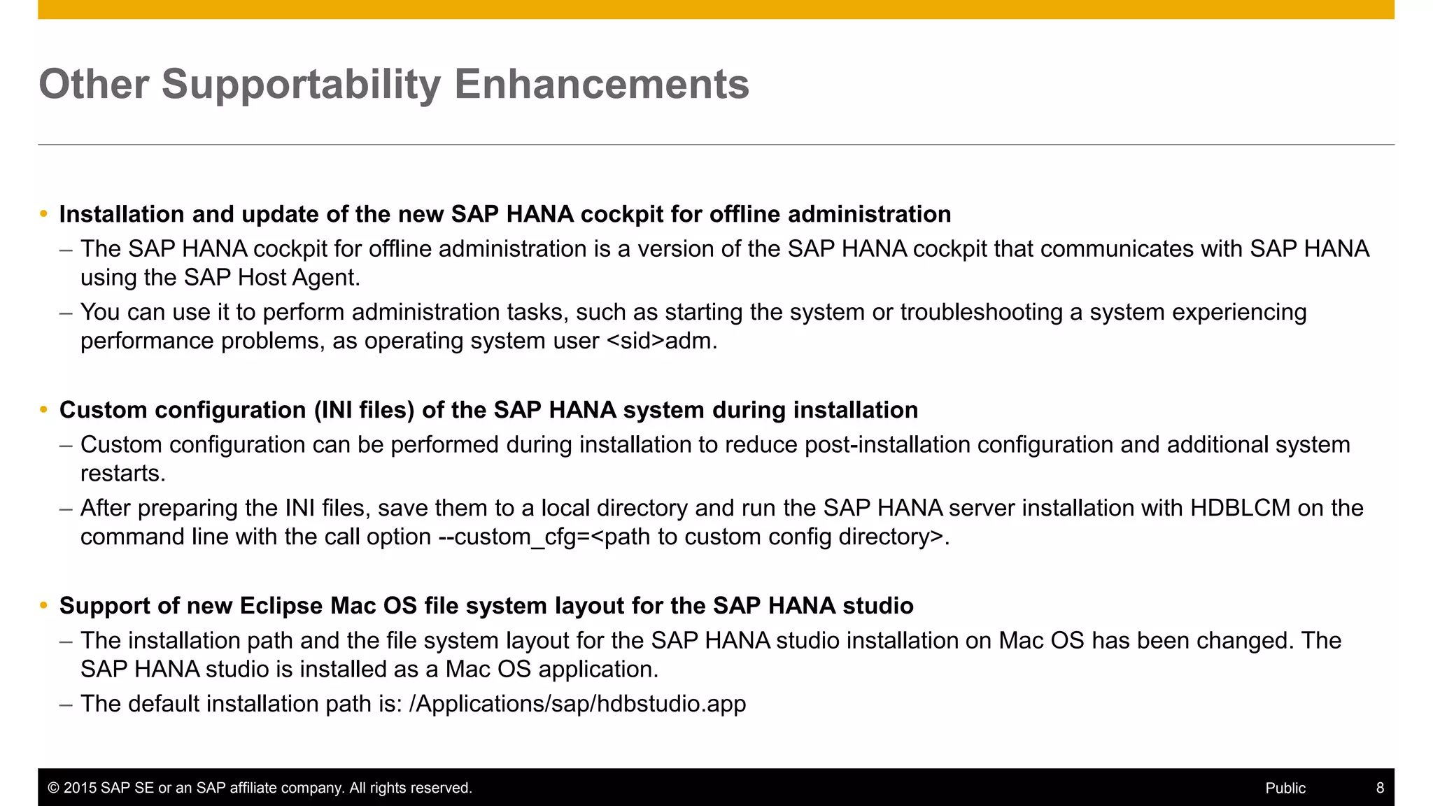 © 2015 SAP SE or an SAP affiliate company. All rights reserved. 8Public
Other Supportability Enhancements
 Installation and update of the new SAP HANA cockpit for offline administration
– The SAP HANA cockpit for offline administration is a version of the SAP HANA cockpit that communicates with SAP HANA
using the SAP Host Agent.
– You can use it to perform administration tasks, such as starting the system or troubleshooting a system experiencing
performance problems, as operating system user <sid>adm.
 Custom configuration (INI files) of the SAP HANA system during installation
– Custom configuration can be performed during installation to reduce post-installation configuration and additional system
restarts.
– After preparing the INI files, save them to a local directory and run the SAP HANA server installation with HDBLCM on the
command line with the call option --custom_cfg=<path to custom config directory>.
 Support of new Eclipse Mac OS file system layout for the SAP HANA studio
– The installation path and the file system layout for the SAP HANA studio installation on Mac OS has been changed. The
SAP HANA studio is installed as a Mac OS application.
– The default installation path is: /Applications/sap/hdbstudio.app
 