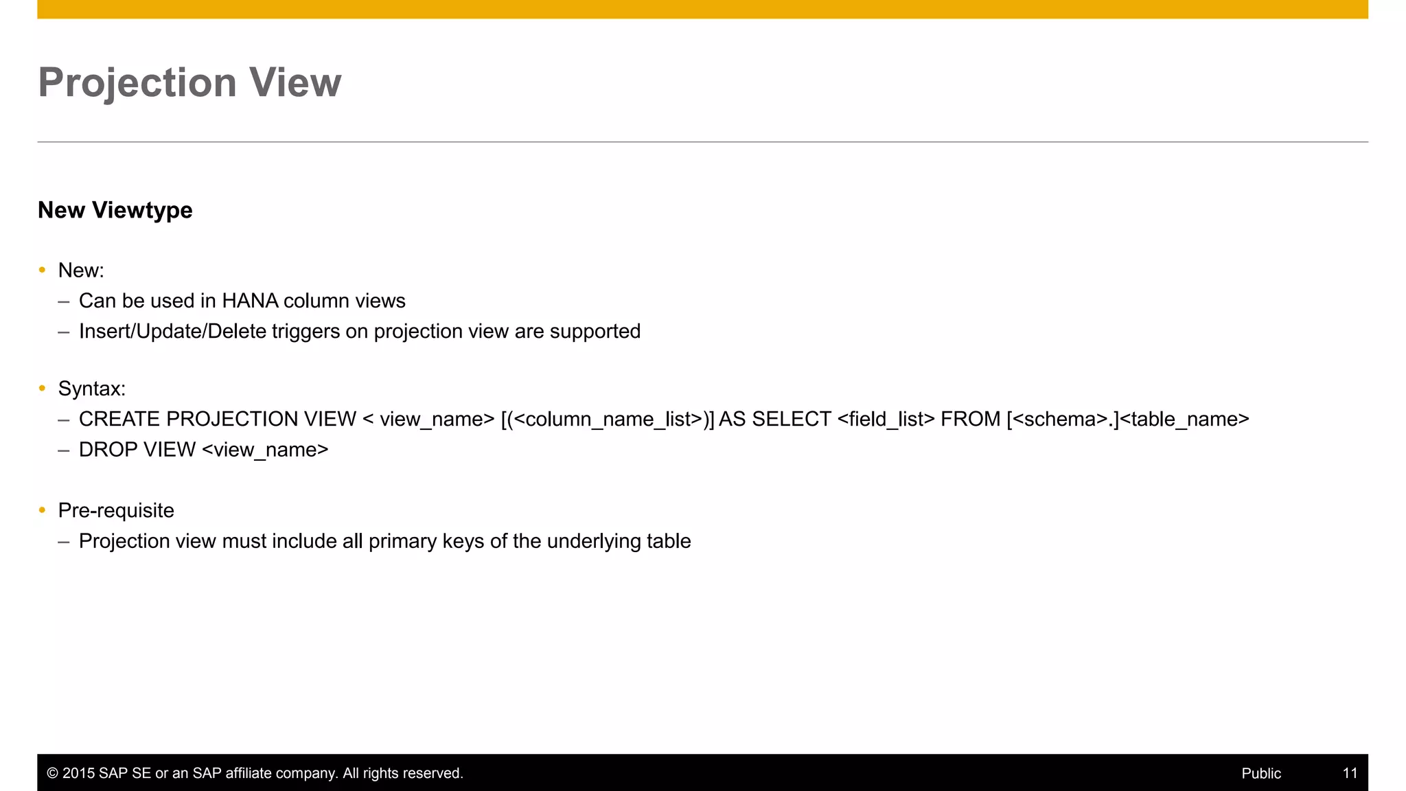 © 2015 SAP SE or an SAP affiliate company. All rights reserved. 11Public
Projection View
New Viewtype
 New:
– Can be used in HANA column views
– Insert/Update/Delete triggers on projection view are supported
 Syntax:
– CREATE PROJECTION VIEW < view_name> [(<column_name_list>)] AS SELECT <field_list> FROM [<schema>.]<table_name>
– DROP VIEW <view_name>
 Pre-requisite
– Projection view must include all primary keys of the underlying table
 