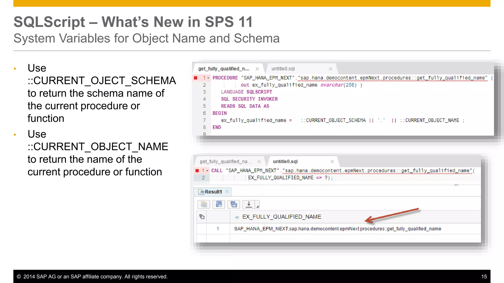 © 2014 SAP AG or an SAP affiliate company. All rights reserved. 15
SQLScript – What’s New in SPS 11
System Variables for Object Name and Schema
• Use
::CURRENT_OJECT_SCHEMA
to return the schema name of
the current procedure or
function
• Use
::CURRENT_OBJECT_NAME
to return the name of the
current procedure or function
 