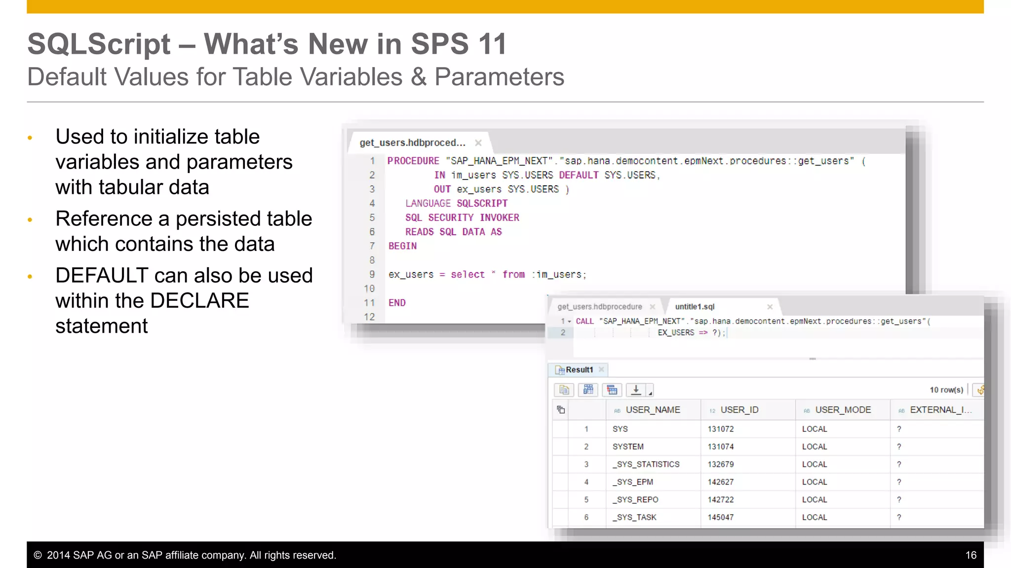 © 2014 SAP AG or an SAP affiliate company. All rights reserved. 16
SQLScript – What’s New in SPS 11
Default Values for Table Variables & Parameters
• Used to initialize table
variables and parameters
with tabular data
• Reference a persisted table
which contains the data
• DEFAULT can also be used
within the DECLARE
statement
 