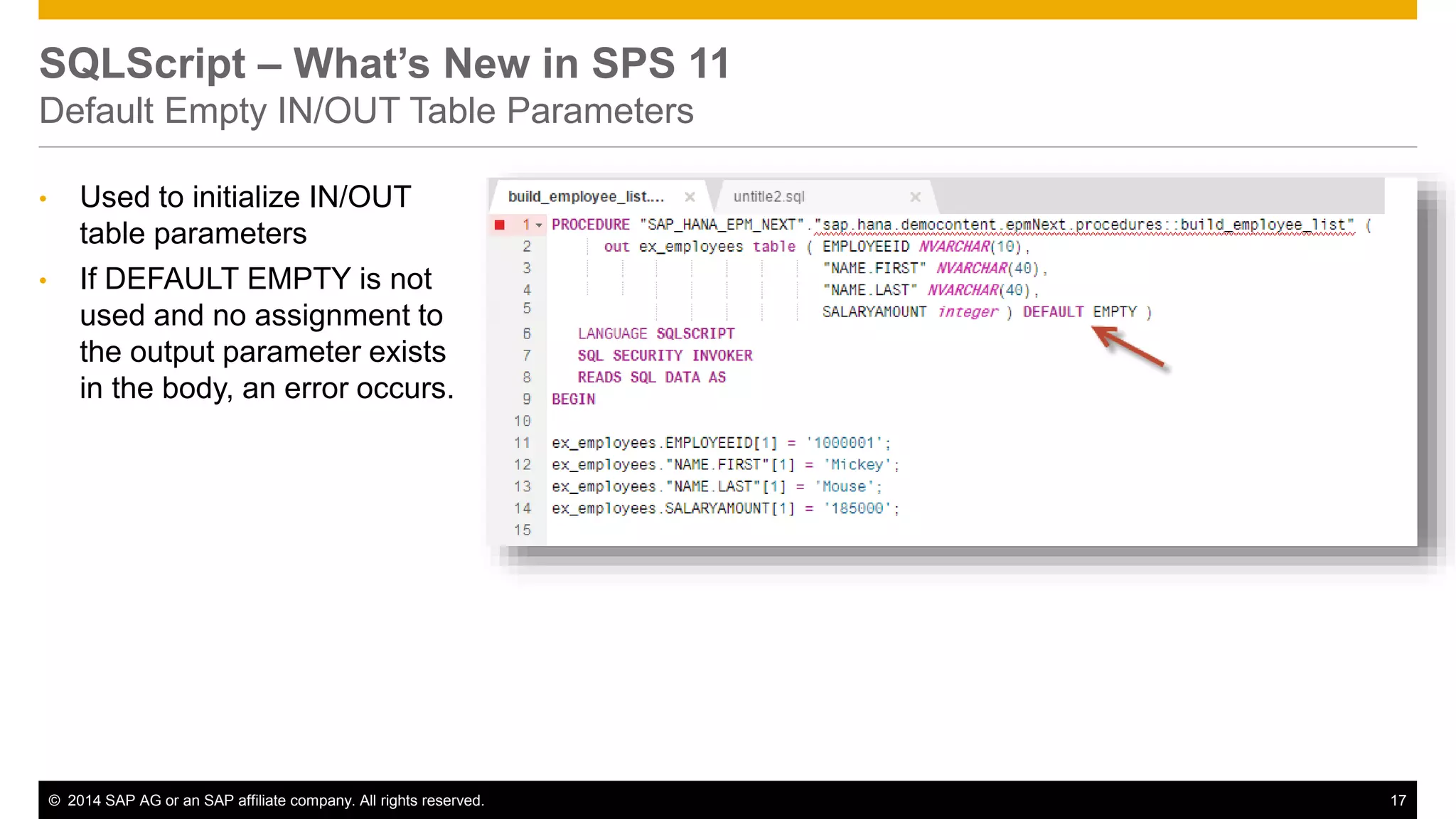 © 2014 SAP AG or an SAP affiliate company. All rights reserved. 17
SQLScript – What’s New in SPS 11
Default Empty IN/OUT Table Parameters
• Used to initialize IN/OUT
table parameters
• If DEFAULT EMPTY is not
used and no assignment to
the output parameter exists
in the body, an error occurs.
 