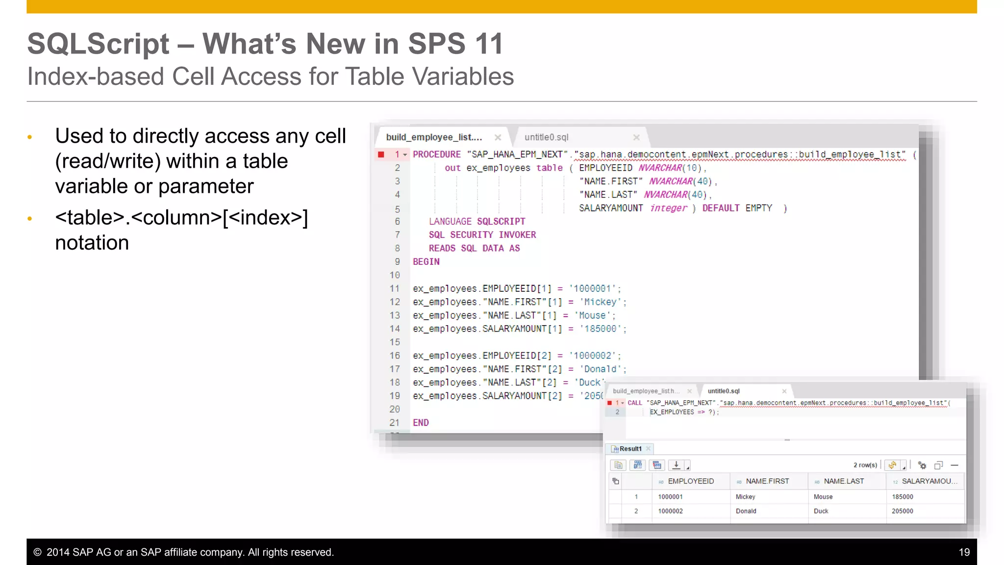 © 2014 SAP AG or an SAP affiliate company. All rights reserved. 19
SQLScript – What’s New in SPS 11
Index-based Cell Access for Table Variables
• Used to directly access any cell
(read/write) within a table
variable or parameter
• <table>.<column>[<index>]
notation
 