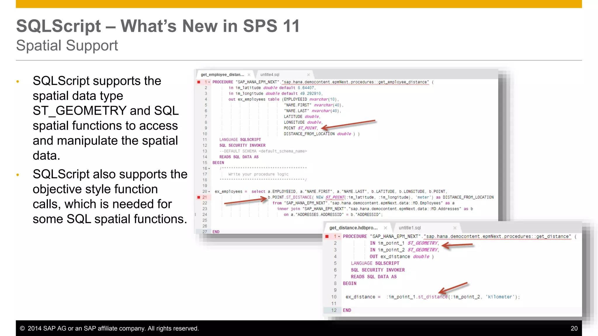© 2014 SAP AG or an SAP affiliate company. All rights reserved. 20
SQLScript – What’s New in SPS 11
Spatial Support
• SQLScript supports the
spatial data type
ST_GEOMETRY and SQL
spatial functions to access
and manipulate the spatial
data.
• SQLScript also supports the
objective style function
calls, which is needed for
some SQL spatial functions.
 