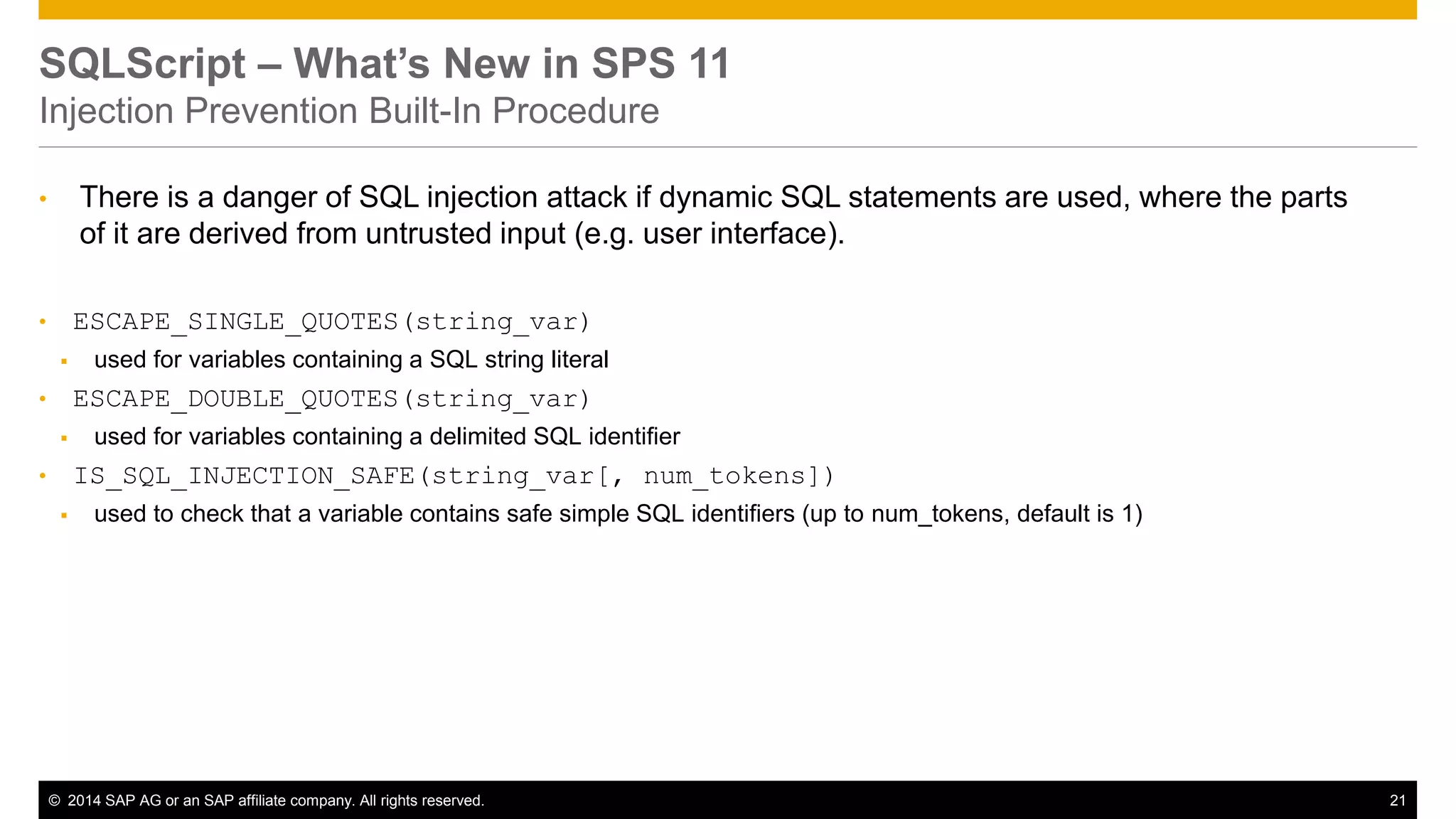© 2014 SAP AG or an SAP affiliate company. All rights reserved. 21
SQLScript – What’s New in SPS 11
Injection Prevention Built-In Procedure
• There is a danger of SQL injection attack if dynamic SQL statements are used, where the parts
of it are derived from untrusted input (e.g. user interface).
• ESCAPE_SINGLE_QUOTES(string_var)
 used for variables containing a SQL string literal
• ESCAPE_DOUBLE_QUOTES(string_var)
 used for variables containing a delimited SQL identifier
• IS_SQL_INJECTION_SAFE(string_var[, num_tokens])
 used to check that a variable contains safe simple SQL identifiers (up to num_tokens, default is 1)
 
