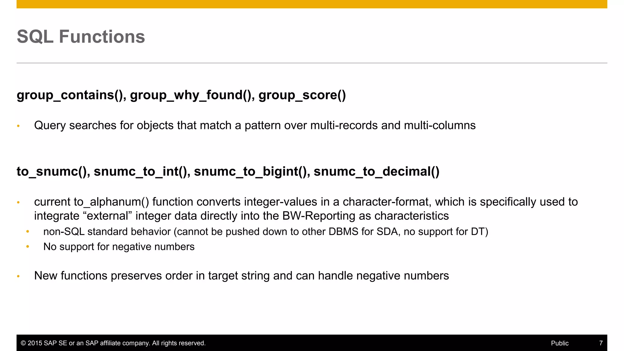 © 2015 SAP SE or an SAP affiliate company. All rights reserved. 7Public
SQL Functions
group_contains(), group_why_found(), group_score()
• Query searches for objects that match a pattern over multi-records and multi-columns
to_snumc(), snumc_to_int(), snumc_to_bigint(), snumc_to_decimal()
• current to_alphanum() function converts integer-values in a character-format, which is specifically used to
integrate “external” integer data directly into the BW-Reporting as characteristics
• non-SQL standard behavior (cannot be pushed down to other DBMS for SDA, no support for DT)
• No support for negative numbers
• New functions preserves order in target string and can handle negative numbers
 