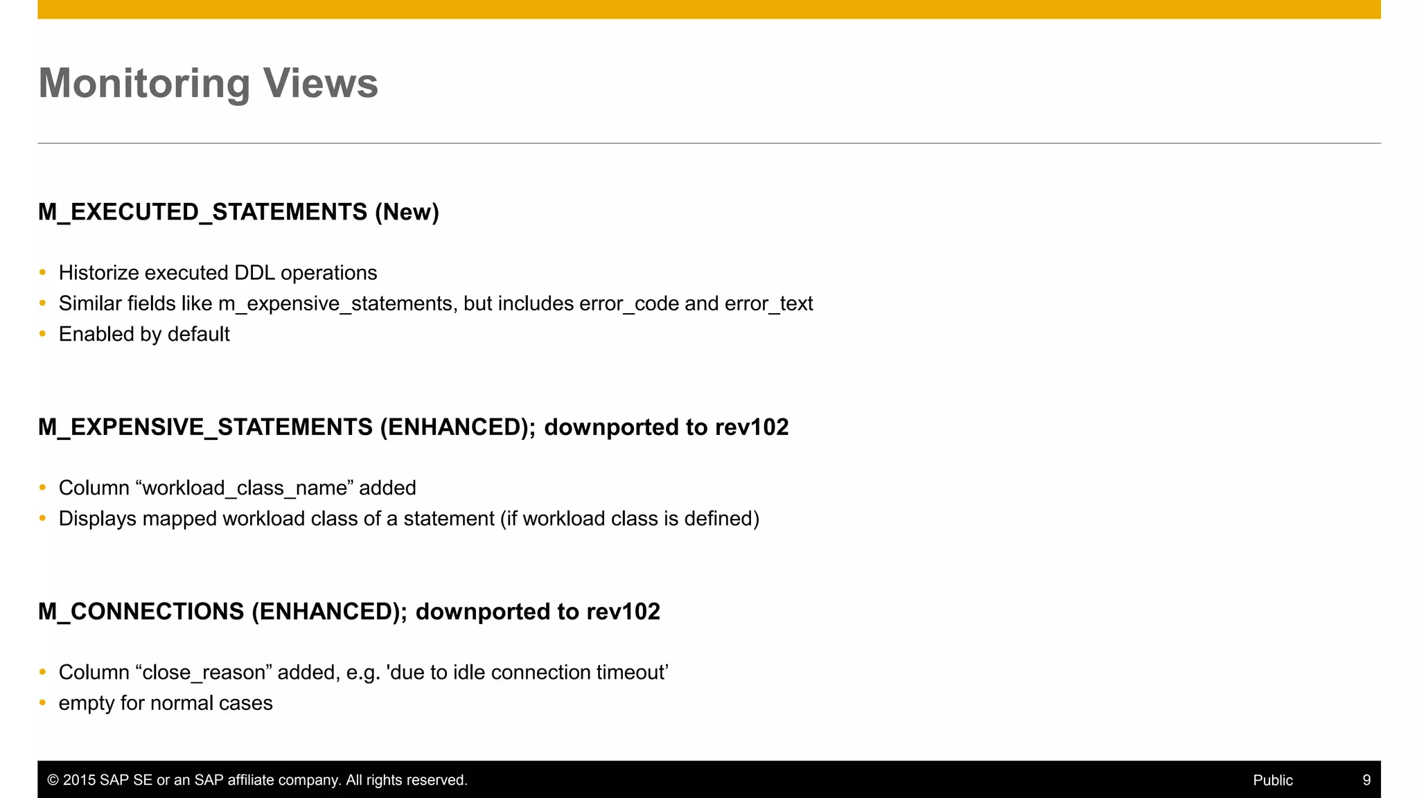 © 2015 SAP SE or an SAP affiliate company. All rights reserved. 9Public
Monitoring Views
M_EXECUTED_STATEMENTS (New)
 Historize executed DDL operations
 Similar fields like m_expensive_statements, but includes error_code and error_text
 Enabled by default
M_EXPENSIVE_STATEMENTS (ENHANCED); downported to rev102
 Column “workload_class_name” added
 Displays mapped workload class of a statement (if workload class is defined)
M_CONNECTIONS (ENHANCED); downported to rev102
 Column “close_reason” added, e.g. 'due to idle connection timeout’
 empty for normal cases
 