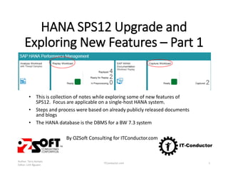 HANA SPS12 Upgrade and
Exploring New Features – Part 1
• This is collection of notes while exploring some of new features of
SPS12. Focus are applicable on a single-host HANA system.
• Steps and process were based on already publicly released documents
and blogs
• The HANA database is the DBMS for a BW 7.3 system
By OZSoft Consulting for ITConductor.com
Author: Terry Kempis
Editor: Linh Nguyen
ITConductor.com 1
 