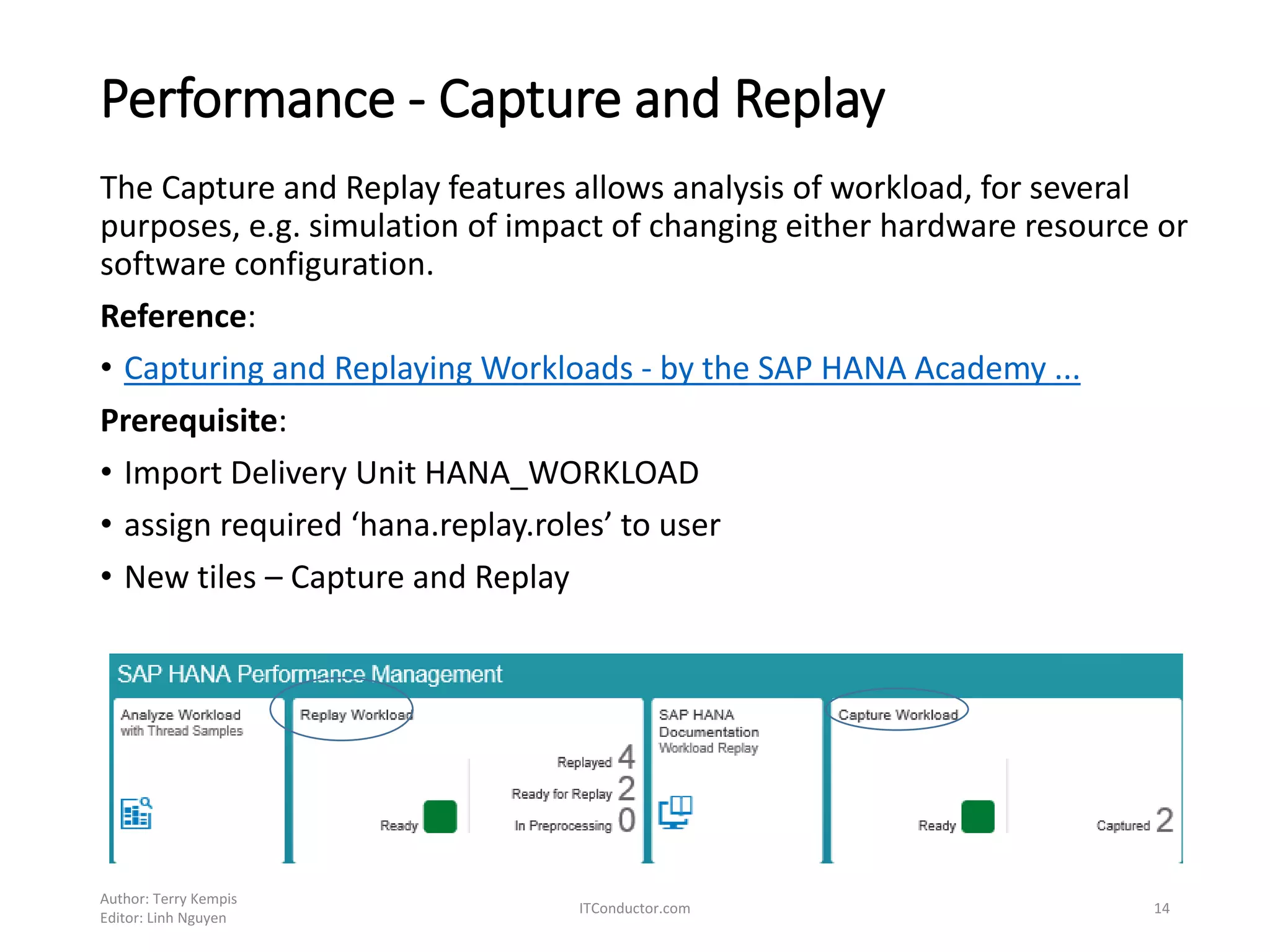 Performance - Capture and Replay
The Capture and Replay features allows analysis of workload, for several
purposes, e.g. simulation of impact of changing either hardware resource or
software configuration.
Reference:
• Capturing and Replaying Workloads - by the SAP HANA Academy ...
Prerequisite:
• Import Delivery Unit HANA_WORKLOAD
• assign required ‘hana.replay.roles’ to user
• New tiles – Capture and Replay
Author: Terry Kempis
Editor: Linh Nguyen
ITConductor.com 14
 