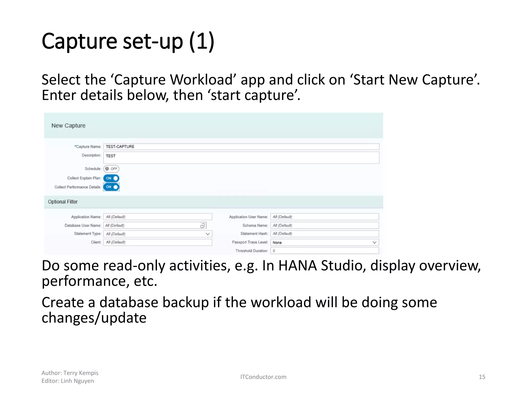 Capture set-up (1)
Select the ‘Capture Workload’ app and click on ‘Start New Capture’.
Enter details below, then ‘start capture’.
Do some read-only activities, e.g. In HANA Studio, display overview,
performance, etc.
Create a database backup if the workload will be doing some
changes/update
Author: Terry Kempis
Editor: Linh Nguyen
ITConductor.com 15
 