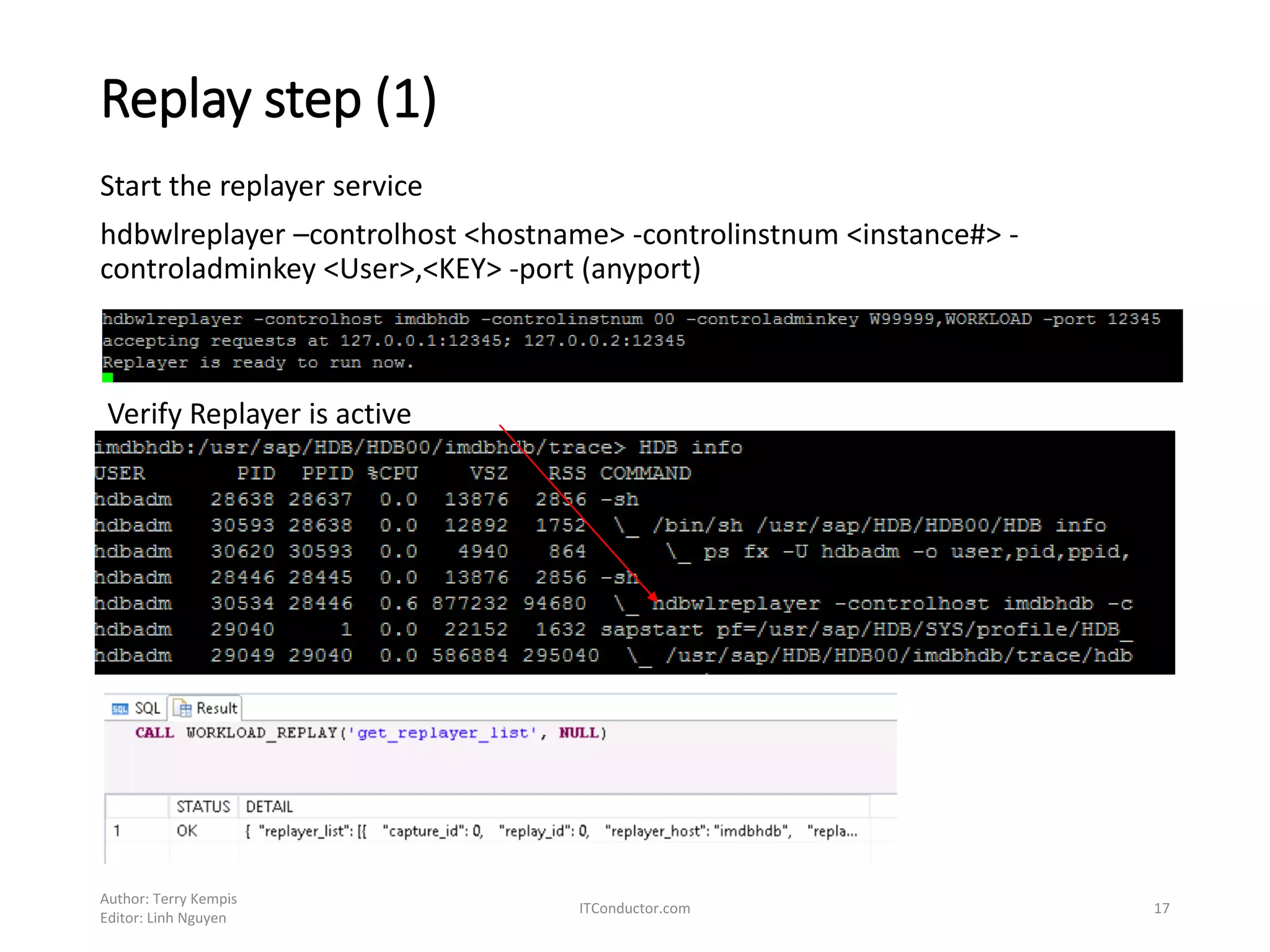 Replay step (1)
Author: Terry Kempis
Editor: Linh Nguyen
ITConductor.com 17
Start the replayer service
hdbwlreplayer –controlhost <hostname> -controlinstnum <instance#> -
controladminkey <User>,<KEY> -port (anyport)
Verify Replayer is active
 