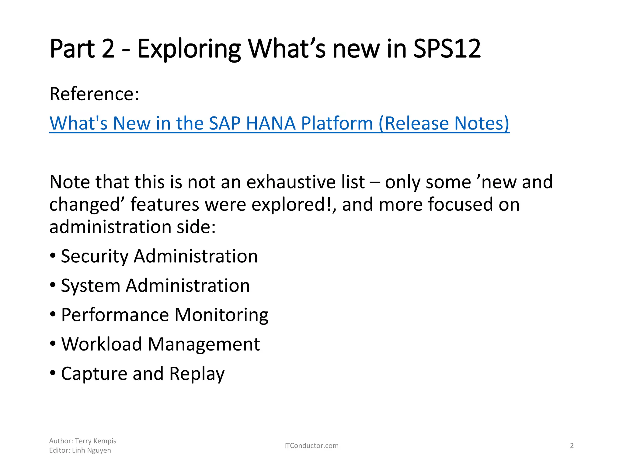 Part 2 - Exploring What’s new in SPS12
Reference:
What's New in the SAP HANA Platform (Release Notes)
Note that this is not an exhaustive list – only some ’new and
changed’ features were explored!, and more focused on
administration side:
• Security Administration
• System Administration
• Performance Monitoring
• Workload Management
• Capture and Replay
Author: Terry Kempis
Editor: Linh Nguyen
ITConductor.com 2
 