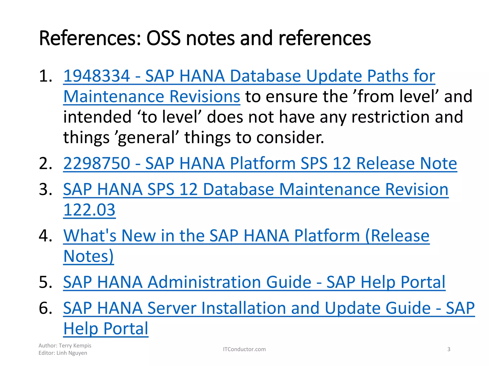 References: OSS notes and references
1. 1948334 - SAP HANA Database Update Paths for
Maintenance Revisions to ensure the ’from level’ and
intended ‘to level’ does not have any restriction and
things ’general’ things to consider.
2. 2298750 - SAP HANA Platform SPS 12 Release Note
3. SAP HANA SPS 12 Database Maintenance Revision
122.03
4. What's New in the SAP HANA Platform (Release
Notes)
5. SAP HANA Administration Guide - SAP Help Portal
6. SAP HANA Server Installation and Update Guide - SAP
Help Portal
Author: Terry Kempis
Editor: Linh Nguyen
ITConductor.com 3
 